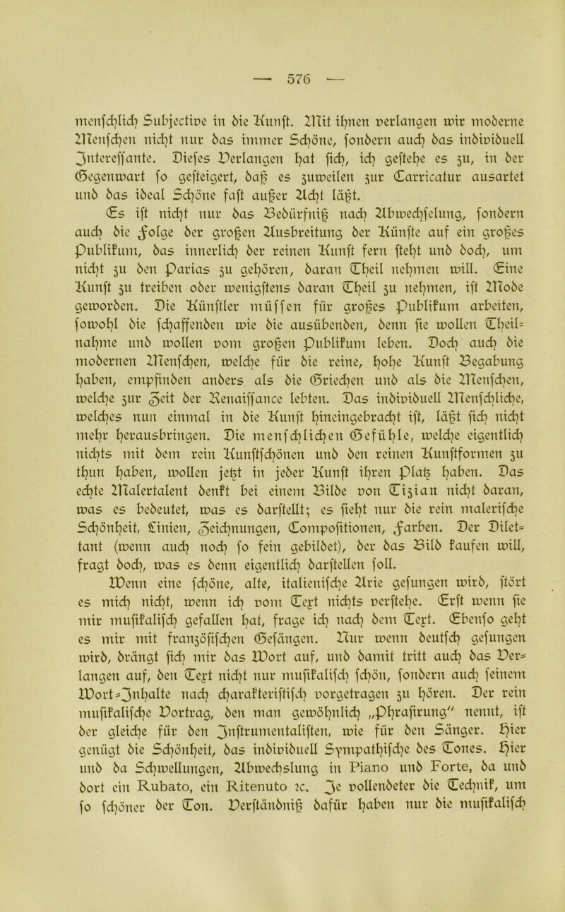 menfdjlich Subjectipe in bie Kunft. Blit innert per langen mir moberne ATenfdjen nid}t nur bas immer Sd)öne, fonbern aud) bas inbipibuell Jntcreffante. Diefes Verlangen hat fid), idj gefiele es 5U, in ber (Segenmart fo gefteigert, baf es jumeilen jur (Earricatur ausartet unb bas ibeat Schöne faft aufer Ad)t lägt. (Es ift nicht nur bas Bebiirfnifj nad) Abmechfelung, fonbern aud) bie ^olge ber großen Ausbreitung ber Kiinfte auf ein großes publifum, bas innerlich ber reinen Kunft fern ftet}t unb bod), um nid)t 511 ben Parias 5U gehören, baran Cl?eil nehmen mill. (Eine Kunft 511 treiben ober menigftens baran Ct^eil ju nehmen, ift ZHobe gemorben. Die Künftler müffen für großes publifum arbeiten, fomofyl bie fdjaffenben mie bie ausübenben, benn fie mollen Cf?eil= nähme unb mollen pom großen publifum leben. Doch aud] bie mobernen ZTTenfdjen, meld^e für bie reine, h°he Kunft Begabung haben, empfinben anbers als bie (Sriedjen unb als bie BTenfdjen, mcld^e jur ^eit ber Kenaiffance lebten. Das inbipibuell DTenfddidie, meldjes nun einmal in bie Kunft fyincingebrad)t ift, lägt fidi nicht mehr herausbringen. Die menfdjlidjen (Befühle, meld^e eigen tlid) nichts mit bem rein Kunftfdprten unb ben reinen Kunftformen ju tfjun traben, mollen fegt in jeber Kunft ihren piatj traben. Das echte Aialertalent benft bei einem Bilbe pon Cijian nicht baran, mas es bebeutet, mas cs barftellt; es fielet nur bie rein malerifdje Schönheit, Cinien, Zeichnungen, (Eontpofitionen, ^färben. Der Dilet- tant (menn aud) nodj fo fein gebilbet), ber bas Bilb f’aufen mill, fragt bod), mas es benn eigentlid? barftellen foll. XDenn eine fdjöne, alte, itaüenifdje Arie gefungen mirb, ftört es ntid] nid}t, menn idj pont Ceyt nichts perftelje. (Erft menn fie mir mufifalifd] gefallen fyat, frage id] nad) bem Ccyt. Ebenfo geht es mir mit franjofifd^en (Sefängen. Icur menn beutfd] gefungen mirb, brängt fido mir bas Xüort auf, unb bamit tritt auch bas Der* langen auf, ben Eeyt nid]t nur mufifalifd] fdjöu, fonbern auch feinem IDort =3n^?a^c nad? djarafteriftifd] porgetragen 511 frören. Der rein muftfalifdje Bortrag, ben man gemöljnlidj „Phraftrung nennt, ift ber gleid]e für ben 3nf*rumentalifteu, mie für ben Sänger, pier genügt bie Schönheit, bas inbipibuell Sympathie bes Coues. f}ier unb ba Sdjmellungen, Abmecfysluug in Piano unb Forte, ba unb bort ein Rubato, ein Ritenuto 2c. 3C pollenbeter bie Cedjnif, um fo fd)öncr ber Eon. Berftänbnif bafür haben nur bie mufifalifdj