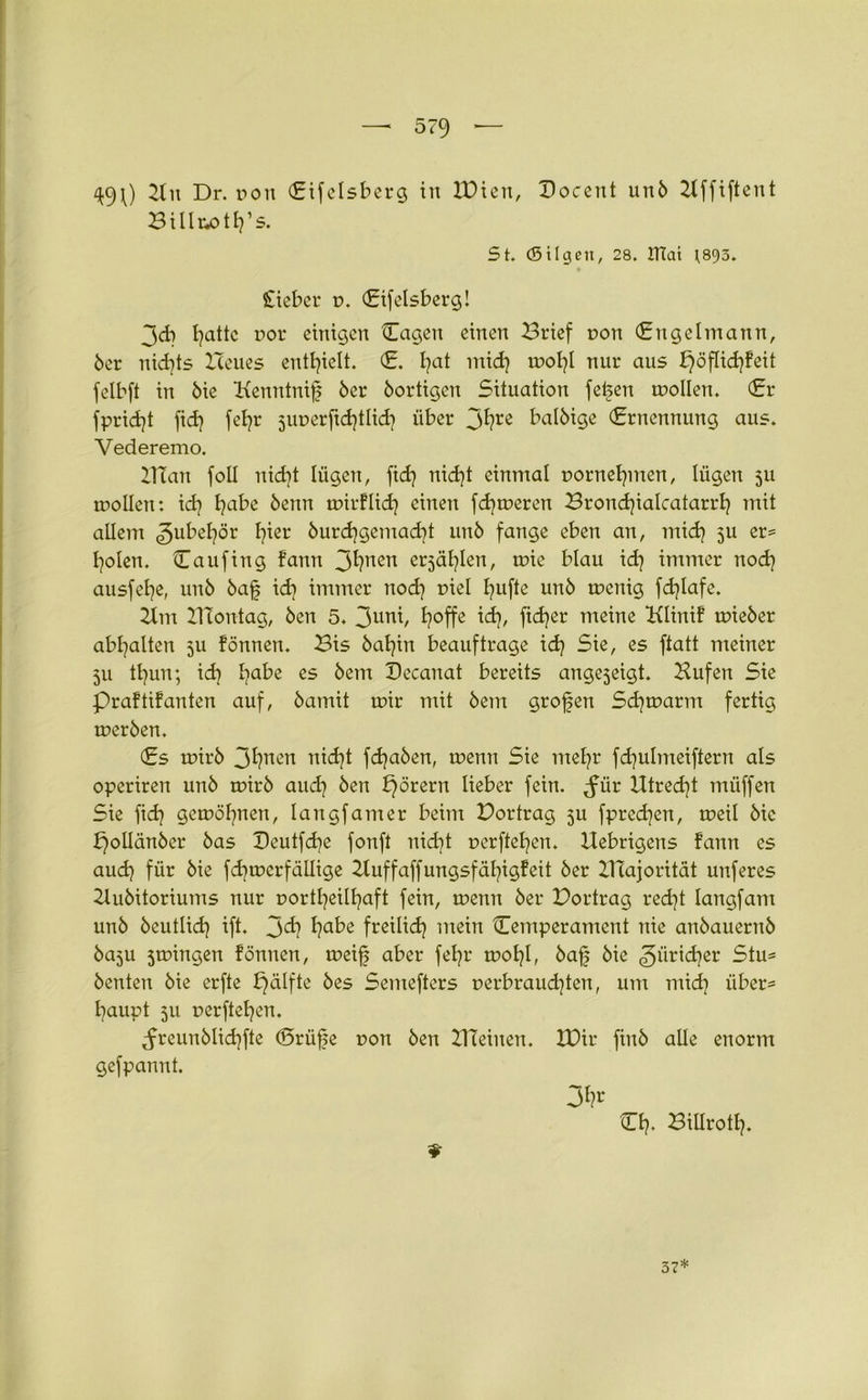 49O 2ln Dr. pon (Eifelsberg in IDien, Docent un6 2-tffiftent Billrxdh’s. St. (Bilgen, 28. ITtai ^893. lieber p. (Eifelsberg! 3cb I]attc por einigen Cagen einen Brief pon (Engelmann, 6er nichts Heues enthielt. (£. hat mich mol?! nur aus f}öflichfeit felbft in 6ie Kenntnifj 6er 6ortigcn Situation fefeen mollen. (Er fpridjt fid} fet?r juperfichtlich über jfyre bal6ige (Ernennung aus. Vederemo. Blau foll uid]t lügen, fid? nid)t einmal pornehmen, lügen 511 mollen: id} ha^e 6enn tpirflid} einen ferneren Bronchialcatarrh mit allem 3ufrehör h^er burdjgemadjt un6 fange eben an, mich 5U ers holen. Caufing fann J^?ncn erzählen, mie blau id] immer noch ausfehe, un6 6af id) immer nod} piel huf^e un6 tpenig fdjlafe. 2lm BTontag, 6en 5. 3uni, h°ffe id}, fidler meine Klinif mie6er abhalten 5U fönnen. Bis 6ahin beauftrage idj Sie, es ftatt meiner 5U thun; ich habe es ^em Becanat bereits angejeigt. Hufen Sie Praftifanten auf, 6amit mir mit 6em grofen Schmarrn fertig mer6en. (Es mir6 Bh11011 ntd)t fchaöen, menn Sie mehr fd)ulmeiftern als operiren un6 mir6 aud] 6en f}örern lieber fein, ^für Utred}t müffen Sie fidj gemahnen, langfamer beim Bor trag 311 fprechen, meil 6ic pollänber 6as Beutfdje fonft nid)t perftehen. llebrigens fann es auch für 6ie fd^mcrfällige Buff aff ungsfähigf eit 6er Majorität unferes 2lu6itoriums nur portheilhaft fein, menn 6er Bortrag recht langfant un6 6cutlich ift. 3^ hab£ freilich mein ^Temperament nie an6auern6 6a3u 5mingen fönnen, meijj aber fehr mohO 6a{; öie Züricher 5tUs 6enten 6ie erfte fjälfte 6es Semefters perbraud)ten, um mich über* haupt 511 perftehen. ^freun6Iichfte (Srüfje pon 6en BTeinen. IDir fin6 alle enorm gefpannt. 3h^ tTh. Billroth. 9 37*