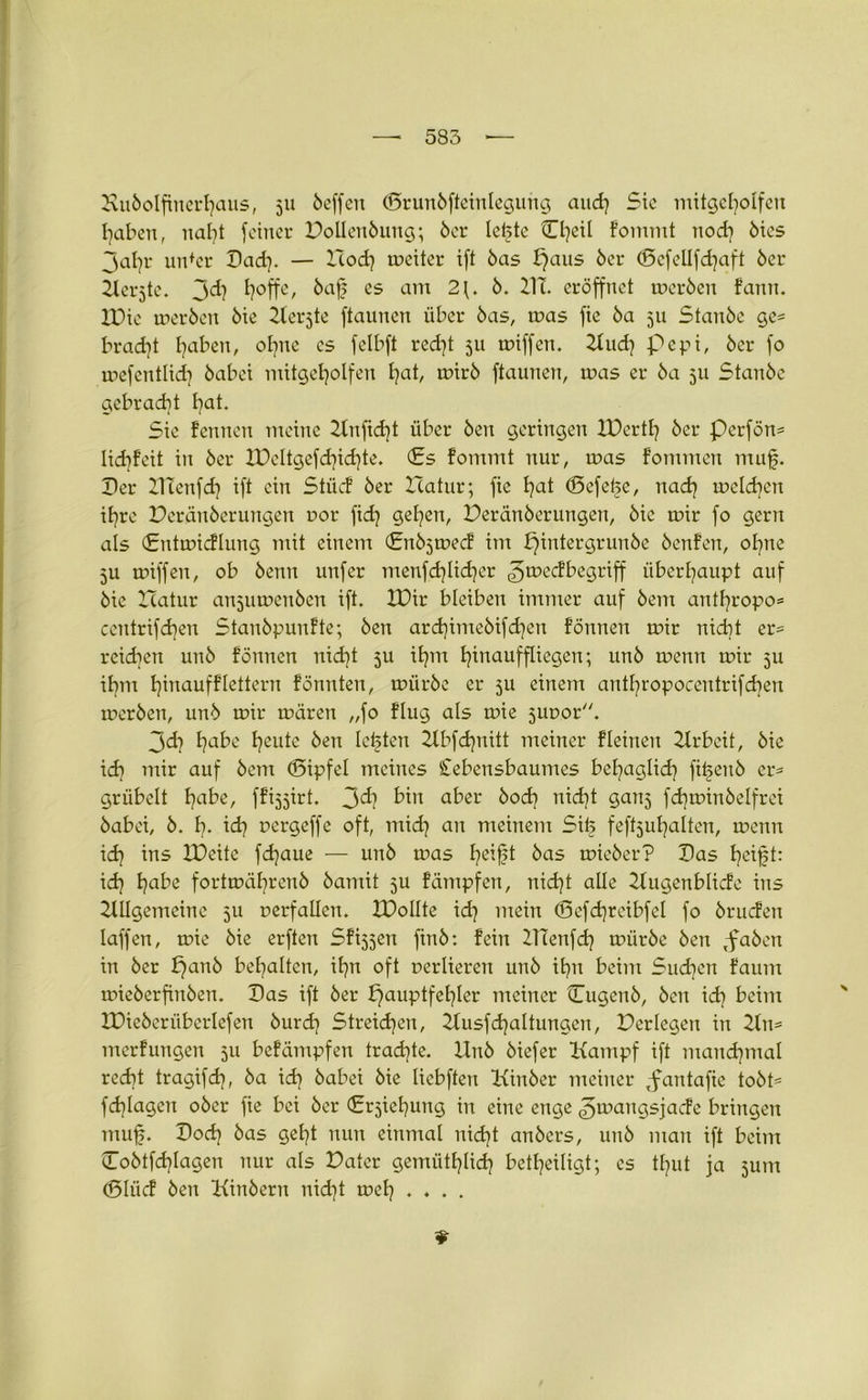 Hu&olfinerfyaus, 51t öeffeu ©runöfteinlegurtg and) Sic mitgebolfen haben, nabt feiner Pollettöung; 6er lebte Cljeil fommt nod] 6ies jal)r uidcr Pad}. — Icod) meiter ift 6as f}aus 6er (gefellfchaft 6er Kcrjte. jd) Ijoffc, Öaf es am 2\. 6. III. eröffnet meröen fann. IPie meröen 6ie Kerjte ftaunen über 6as, mas fie 6a 511 Stan6e ge= brad]t l^aben, ohne cs felbft recht 511 miffen. Kud) pepi, 6er fo mefcntlid} öabei mitgeholfen l)ab mirö ftaunen, mas er 6a 511 Stan6e gebracht l}at. Sie feinten meine 21nftd)t über 6en geringen XDertlj 6er perfön= lidifeit in 6er XDeltgefd)id)te. (Es fommt nur, mas fommen muf. Per Iltenfd) ift ein Stücf 6er Icatur; fie f?at (Befetje, nach melden ihre Peränberungen uor fid) gelten, Peränberungen, 6ie mir fo gern als (Entmicflung mit einem (Enö^mecf im pintergrunöe 6enfen, ohne 511 miffen, ob 6enn unfer menfdjlidjer gmeefbegriff überhaupt auf 6ie Icatur anjumenöen ift. IPir bleiben immer auf 6ent antbropo* centrifdjen Stan6punfte; 6eu ard)ime6ifdjen fönnen mir nicht er- rcidiett un6 fönnen nid)t ju ihm hinauf fliegen; un6 menn mir 511 ihm hinaufflettern fönnten, mürbe er ju einem antl^ropocentrifdien meröen, un6 mir mären „fo flug als mie jtmor. 3d} l?abe freute öen lebten Kbfdjnitt meiner fleinen Ilrbeit, 6ie ich mir auf 6em (Sipfel meines Cebensbaumes behaglich fi^enb er* grübelt fjabe, ffijjirt. 3^? bin a^er Öod) nid)t ganj fdiminöelfrei öabei, 6. h- id? uergeffe oft, midj an meinem Sife feftjuljalten, menn id) ins IPeite fd^aue — unb mas fjeift 6as mieöer? Pas fyeift: id} h^2 fortmäbrenö öamit 5U fämpfen, nicht alle Kugenblicfe ins Kllgemeinc 5U uerfallen. IPollte id] mein (Sefd)reibfel fo öruefen laffen, mie 6ie erften Sfi^jen finö: fein ITTenfch miiröe Öen ,faben in 6er bjanö behalten, ihn oft nerliereit unö ihn beim Sueben faum mieöerfinöen. Pas ift 6er Hauptfehler meiner Cugenö, Öen id) beim XPieöerüberlefen Öurd} Streichen, KusfHaltungen, Pcrlegen in 2ln= merfungen 5U befämpfen trachte. Unö öiefer Kampf ift manchmal recht tragifch, 6a id} öabei bie liebften Kinöer meiner ,fantafie tobt* fragen ober fie bei 6er Erziehung in eine enge ^mangsjade bringen muf. Pod) bas gebt nun einmal nicht anbers, unb man ift beim Coötfchlagen nur als Pater gemütlich betbeiligt; es tfjut ja junt (Bliicf Öen Kinöern nid]t mel} ....