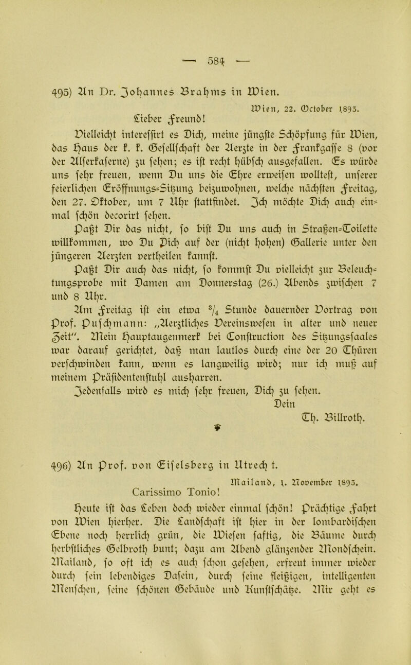 q$5) 2ln Dr. Johannes Brahms in IDien. IPieit, 22. ©ctobcr )893. Sieber ^reunö! Dielleidjt intereffirt es Did), meine jüngfte Schöpfung für IDien, 5as Jjaus 5er f. f. (Sefellfdjaft 5er 2lerjte in 5er ^ranfgaffe 8 (nor 5er 2llferfaferne) 511 feigen; es ift red)t I)übfd) ausgefallen. <£s ini'ir5e uns fefyr freuen, menn Du uns 5ie <El)re ertoeifen molltcft, unferer feierlid^en (Eröffn ungs=Si£ung beijumofynen, toeld)e näd)ften Freitag, 5en 27. Oftober, um 7 Ut)r ftattfiu5et. möd)te Did) aud) ein* mal fd)ön 5ecorirt felgen. Paft Dir 5as nid)t, fo bift Du uns aud) in Straj|en=Coilette millfommen, iro Du Did? auf 5er (nid)t l)ol)en) CBalierie unter 5en jüngeren Zieraten nertfyeilen f’annft. Pajjt Dir aud) 5as nid)t, fo fommft Du nielleid)t 5m: Beleud)= tungsprobe mit Damen am Donnerstag (26.) Ztben5s jtnifdjen 7 un5 8 Uf)t\ Ilm Freitag ift ein etma 3/4 Stun5e 5auern5er Dortrag non Prof. Pufdjmann: „Herjtlkfyes Dereinstnefen in alter uit5 neuer ^eit. ZTtein pauptaugeumerf bei Conftruction öes Si^ungsfaales mar 5arauf gerichtet, baf man lautlos 5urd) eine 5er 20 Cf)üren nerfd)tnin5en fann, menn cs langmeilig mir5; nur id) muf? auf meinem präfi5entcnftul)l ausljarren. 3e5enfalls mir5 es mid) fet^r freuen, Did) ju feigen. Dein Cf). Billrotl). ^96) 2ln Prof, non CEifelsberg in Utred) t. ITtailanb, \. Horember )895. Carissimo Tonio! ^eute ift 5as Scben 5od) inie5er einmal fd)ön! präd)tige <fal)rt non IDien l)ierf)cr. Die San5fd)aft ift l)icr in 5er Iombar5ifd)en (Ebene nod) fjerrlid) grün, 5ie IDiefen faftig, 5ie Bäume 5urd) fyerbftlidjes (Bclbrotf) bunt; baju am 2lben5 gläujenbcr ZITonbfdjeiu. Iliailanb, fo oft id) es aud) fdjou gcfel)cn, erfreut immer rnieber 5urd) fein leben5iges Dafein, 5urd) feine fleißigen, intelligenten BTenfdjen, feine fd)önen (Sebäu5c un5 Kunftfdjä^e. Iliir gel)t es