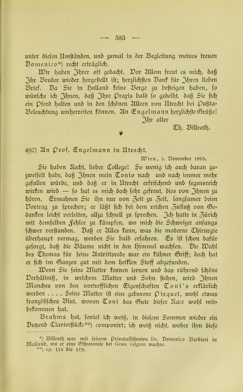 unter biefen Umftänben, unb jumal in 6er Begleitung meines treuen Domenico*) recht erträglich* H)ir traben 3hrer oft gcbadjt. Bor 2lllem freut es mich, baf jl)r Bruber mieber fycrgefteüt ift; ^erjlidiften Danf für 3hren Heben Brief. Da Sie in £)ot!anö feine Berge 511 befteigen traben, fo münfcfe id} 3hnen/ baf 3*?rc P^ayis Halb fo gebeizt, baf Sie fidj ein Pferb galten unb in ben fdjönen 2flleeit r»on Utrecht bei pufta* Beleuchtung umherreiten fönnen. 2tn (Engelmann hcrjlichfteCrüfe! 3hr alter Ch. Biüroth. 9 497) 2fn Prof. (Engelmann in Utrecht. iDieit, 5. Hooember J895. Sie haHen Hecht, lieber College! So menig xd} auch barait ge* jmeifelt tyabe, baf 3hnen mein Conio nad) unb nach immer mehr gefallen mürbe, unb baf er in Utrecht erfrifdjenb unb fegensreid} mirfen mirb — fo hat es mich bod) fehl' gefreut, bies non 3hnen 5U hören. (Ermahnen Sie ifn nur ron &\i 5U &xi, langfamer beim Bortrag 511 fprechcn; er läft fid? bei bem reidjen <5uftuf? son <Se* banfen leidet uerleiten, allju fdjnell 5U fpred]en. 3^? hatte in ©ürich mit bemfelben ^efler 5U fämpfen, mo mich bie Schmeijer anfangs ferner nerftanben. Daf er 2tlles fatm, mas bie moberne Chirurgie überhaupt nermag, mcrben Sie halb erfahren. Cs ift fdion bafür geforgt, baf bie Bäume nicht in ben pimmel mad)fen. Die IBafl bes Cfcnias für feine 2lntrittsrebe mar ein füfner (Sriff; bod} hat er ftd) im (Sanken gut mit bem h^Hn Stoff abgefunben. IDenn Sie feine 2Uutter fennen lernen unb bas rüfrenb fcföne Berfältnif, in melchem 2Uutter unb Sofn ftefen, mirb 3hnen ZUanches non ben vortrefflichen Cigenfdjaften C 0 n i1 s erflärlidj merben .... Seine 21Tutter ift eine geborene pirquet, mofl etmas franjöfifches Blut, mouon Cotii bas (Bute biefer Kace mofl mit* befommen hat. Brahms hat, fomel xd} meif, in biefent Sommer mieber ein Dufenb Claoierftücfe**) componirt; ich n>eif nicht, moher ihm biefe *) Bitlrotfy mar mit feinem prioataffiftenten Dr. Domenico Barbiert in ITtailanb, mo er eine ©fteotomie bei Genu valgum machte. **) op. U6 bis U9*