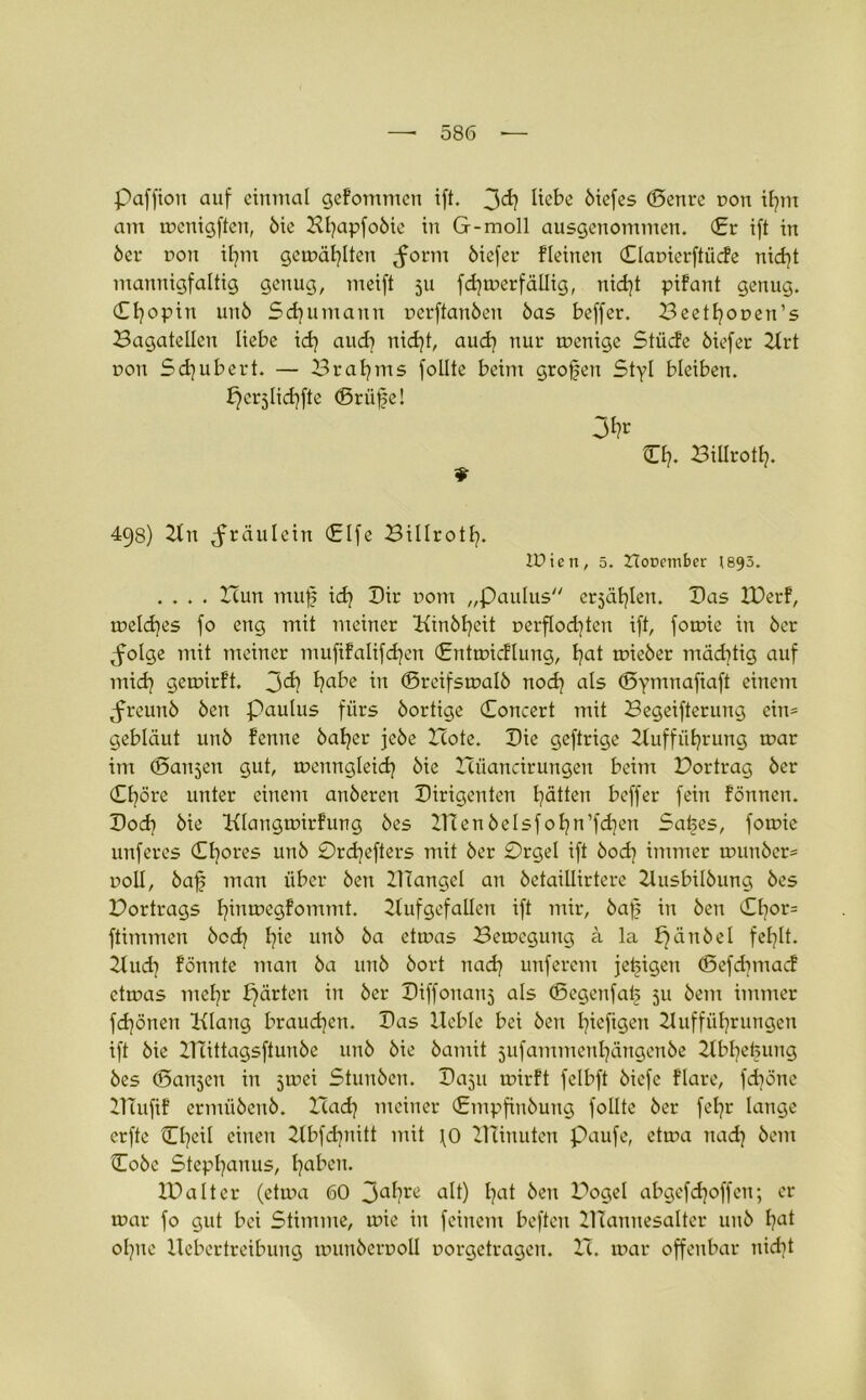 Paffton auf einmal gefommen ift. 3<^? Itebe 6iefes ©enre non ihm am menigften, 6ie Hl^apfoöie in G-moll ausgenommen. (Er ift in 6er dou itjnt gemailten ^orm 6iefer flehten ©lapicrftücfe nicht mannigfaltig genug, meift 51t fermer fällig, nid)t pifant genug. (Tfyopin un6 Sdjumanu perftan6eu 6as beffer. Beethopen’s Bagatellen liebe id) auch nid)t, aud) nur menige Stüde öiefer Art pou Schubert. — Brahms follte beim großen Styl bleiben, pcrjlid^fte ©rüf?e! 3fc ©h. BiUroth- 498) An ^fräulein ©Ife Billroth. lüien, 5. Ztorember (893. .... Hun muf ich Dir potu „Paulus erzählen. Bas IBerf, melches fo eng mit meiner Kinöfyeit perfIod)ten ift, fomie in 6er ^folge mit meiner mufifalifcfyen ©ntmicflung, Ipat mie6er mäd]tig auf mid? gemirft. J<h l?abe in ©reifsmaI6 noch als ©yntnafiaft einem ^reuu6 6en Paulus fürs 6ortige ©oncert mit Begeifterung ein- gebläut un6 fenne 6aher je6e Bote. Bie geftrige Aufführung mar im (Sanken gut, mettngleich 6ic Büancirungen beim Bortrag 6er ©höre unter einem an6eren Birigenten hätten beffer fein fönnen. Bod? 6ie Klangmirfung 6es ZHen 6elsfohn’fd]eu Safees, fomie unferes ©hores un6 0rd]efters mit 6er 0rgel ift 6od} immer mun6er= poII, 6ajj man über 6en ZHangel an 6etaiUirtere AusbiI6ung 6es Bortrags l^inmegfommt. Aufgefallen ift mir, 6a|? in 6eu ©l}or= ftimmen 6cd? b?ie un6 6a etmas Bemcgung a la pätt6el fehlt. Auch fönnte man 6a un6 6ort nad? unferem jetzigen ©efdmtacf etmas mehr pärten in 6er Biffonanj als ©egettfah 511 6em immer fdjönen Klang brauchen. Bas Heble bei 6en biefigeu Aufführungen ift 6ie HTittagsftun6e uu6 6ie 6amit jufammenhängenbe Abhebung 6es ©ansen in 5mei Stun6en. Baju mirft felbft 6icfe flare, fdpne XTTufif ermü6eu6. Bad? meiner ©mpfin6uitg follte 6er feljr lange erfte ©heil einen Abfd?nitt mit \0 Almuten paufe, etma nad} öcm ©o6e Stephanus, haf^N. IBaltcr (etma 60 3ahre alt) ha* beu Bogel abgefd?offen; er mar fo gut bei Stimme, mie in feinem beften Hlamtesalter un6 f?a* ohne Hebertreibung mun6crpolI porgetragen. B. mar offenbar nid?t