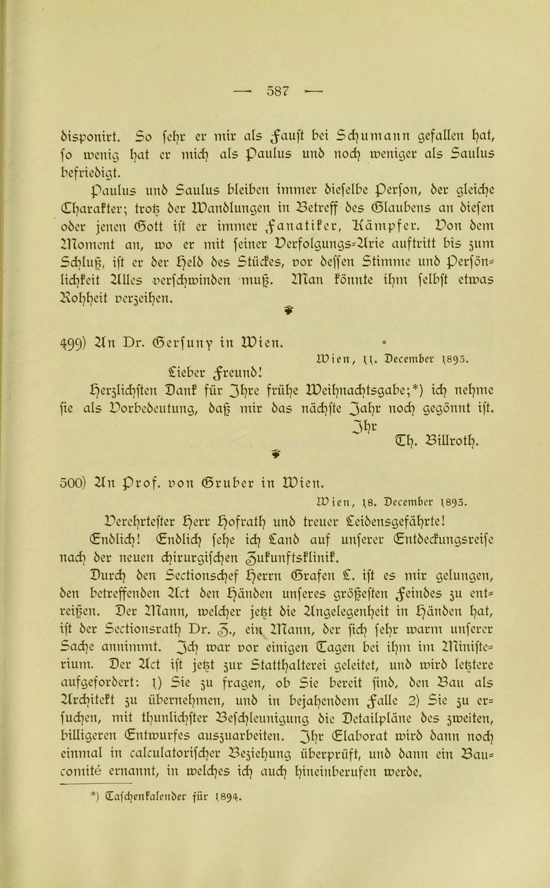bisponirt. So fcfjr er mir als ^fauft bei Schumann gefallen hah fo menig Ijat er mid) als Paulus unb nod} meniger als Saulus befriebigt. Paulus unb Saulus bleiben immer biefelbe Perfon, 6er gleidjc Cljarafter; trofe 6er IDanblungen in Betreff 6cs ©laubens an 6icfen ober jenen ©ott ift er immer ,fanatifcr, Kämpfer. Bon bem XHomcnt an, mo er mit feiner Berfolgungs*Krie auftritt bis jum Sd)luf, ift er ber f)elb bes Stüdes, t>or beffen Stimme unb perfön* Iidjfeit Kilos rerfdiminben muf. Ulan formte it)m felbft etmas Koljljeit Derjeiljen. ^99) Kn Dr. ©erfuny in IDien. IPien, u* Deccmbcr *893. Sieber ^reunbl perjlidjften Banf für 3hre frühe IDeiljnadjtsgabe;*) ich neunte fie als Borbebeutung, baf mir bas nädjfte 3ah1' noch gegönnt ift. 3^r ©h* Billroth- 500) Kn Prof, non ©ruber in IDien. IDien, \8. December 1893. Bercfyrtefter f}err pofrath unb treuer Seibensgef ährte! (Snblidj! ©nblich fe^e ich Sanb auf unferer ©ntbedungsreife nach ber neuen cfyirurgifcfyen ^ufutrftsfltnif, Burch ben Sectionsdjef perrn ©rafen £. ift es mir gelungen, ben bctreffenben Kct ben £)änben unferes gröfeften ^einbes 511 ent* reifen. Der KTann, meiner jeft bie Kngelegenfeit in ^änben fat, ift ber Sectionsratl] Dr. 3v ein ITTann, ber fid? fefr tnarnt unferer Sad)c annimmt. 3^? mar DOr einigen ©agen bei ifm im ITUnifte* rium. Ber Kct ift jetst 5ur Statthaltern geleitet, unb mirb letztere aufgeforbert: \) Sie 511 fragen, ob Sie bereit finb, ben Bau als Krdntcft 511 übernehmen, unb in bejaljenbcm ^alle 2) Sie 511 er* fud)en, mit thunlichfter Befdfeunigung bie Betaüpläne bes jineiten, billigeren ©rttmurfes ausjuarbeiten. 3hr ©laborat mirb bann nod) einmal in calculatorifcher Beziehung überprüft, unb bann ein Bau* comite ernannt, in meld)es ich aud] hineinberufen merbe. *) üafcfyenfalenber für 189^.