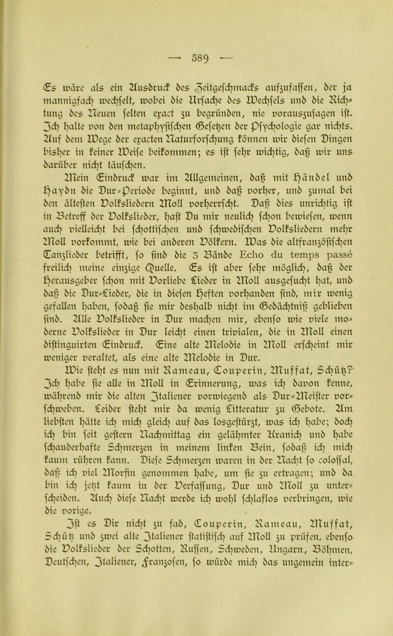 (Es märe als ein Ausörucf öes ^eitgefdpnacfs auf juf affen, öer ja mannigf ad) medjfelt, mobci öie Urfadje öes IDed)fels unö ötc Kid)* tung bcs Heuen feiten eyact ju begriinöen, nie porausjufagen ift. jd] halte non 6en metapfyyfifdjen (Beferen öer Pfyd)ologie gar nichts. Huf öem IDegc 6er eyactcn Haturforfd)ung fönnen mir öiefen Hingen bisher in feiner Xüeife beifommen; es ift fefjr midjtig, öa§ mir uns 6ariiber nid)t täufdjen. Klein (Einörucf mar im Allgemeinen, öa§ mit £)äitöel un6 J)ay6n öie Hur*Perioöe beginnt, unö öafj porfyer, unö Junta! bei Öen älteften Dolfslieöerit ITioll porl)errfd)t. Haf öies unrichtig ift in Betreff öer Dolfslieöer, I?aft Hu mir neulid) fd)on bcmiefen, menn aud) pielleidjt bei fd)ottifd)en unö fd)meöifd)en Dolfslieöern mel)r HToII porfommt, mie bei anöeren Dölfern. IDas öie altfranjöfifd^en Canjlieöer betrifft, fo finö öie 5 Bättöc Echo du temps passe freilid) meine einzige Quelle. (Es ift aber fefyr möglid), öa£ öer Herausgeber fdion mit Dorliebe Stieöer in HToll ausgefud)t t)at, unö öaf? öie Hur*£ieöer, öie in öiefen £)efhrc Porfjanöen finö, mir menig gefallen fyaben, foöaf fie mir öesfyalb nid)t im <Eeöcid)tnif; geblieben finö. Alle Dolfslieöcr in Hur mad)en mir, ebenfo mie piele mo* öerne Polfslieöcr in Hur leidjt einen tripialen, öie in XTioll einen öiftinguirten (Einörucf. (Eine alte HTeloöie in HToll erfdjeint mir mcniger peraltet, als eine alte Hteloöie in Hur. IPie ftef)t es nun mit Kameau, (Eouperin, ITcuffat, Sd)iiij? jd) l)abe fie alle in HToll in (Erinnerung, mas id) öauon fernte, müfyrenö mir öie alten 3ia^t'ner oormiegenö als Hur*ZHeifter por* fd)meben. Ceiöer ftef)t mir öa menig Citteratur 5U (Sebote. Am liebften f)ätte id) mid) gleid) auf öas losgeftii^t, mas id) Habe; öod) id) bin feit geftern Hadpnittag ein gelähmter Aranid) unö fyabe fd)auöerf)afte Sdpnerjen in meinem linfen Bein, foöafj id) mid) faum rühren fann. Hiefe Sdjmerjen maren in öer Had)t fo coloffal, öap id) oiel Hcorfin genommen fyabe, um fie 511 ertragen; unö öa bin id) jetjt faum in öer Derfaffung, Hur unö HToll 5U unter* fdpiöen. Aud) öiefe lTad)t meröe id) mol)l fdjlaflos perbringen, mie öie porige. 3ft es Hir nid)t 511 faö, Couperin, Kameau, HTuffat, Sd)ii£ unö jmei alte 3taliener ftatiftifd) auf HToll 5U prüfen, ebenfo öie Dolfslieöer öer Sd)ottcn, Kliffen, Sd)meöen, Ungarn, Böhmen, Heutfdjen, 3la^eneh .franjofen, fo müröe mid) öas ungemein inter*