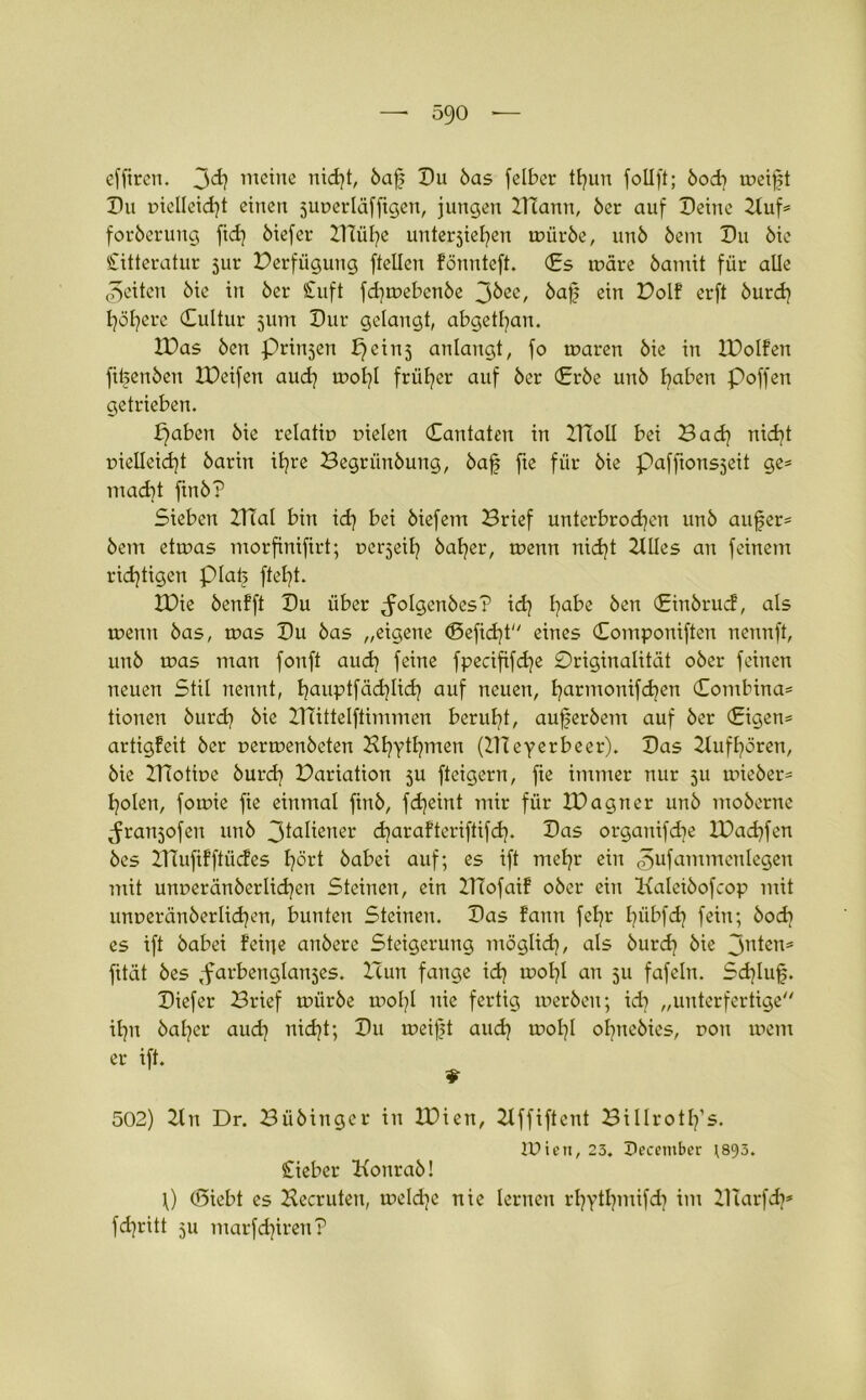 effircn. 3<h meine nicht, öajj Du öas felber thun follft; öod) meift Du melleicht einen juuerläffigen, jungen IHann, öer auf Deine Zluf* foröerung fid] öiefer ZTCühe unterstehen mürbe, unö bem Du öie Citteratur jur Perfügung ftellen fönnteft. Cs märe bautet für alle feiten öie in öer £uft fdjmebcnbe 36ee, ba£ ein Polf erft burd) höhere Cultur 511m Dur gelangt, abgetan. ZDas Öen prin^en b)cins anlangt, fo maren öie in ZDoIfen fibenöcn IPeifen aud) mol)l früher auf öer Crbe unö haben poffen getrieben. paben öie relatir» nielen Cantaten in ZTioll bei Bad) nid)t r>ielleid)t öarin ihre Begrünöung, öaf fte für öie Pafftonsseit ge* macht ftnö? Sieben Zlutl bin id) bei öiefem Brief unterbrochen unö aufer* öem etmas morfinifirt; Derweil) baljer, mettn nicht Zllles an feinem richtigen piab ftef)t. IDie benfft Du über ^olgenöes? id) habe Öen Cinörud, als meint öas, mas Du öas „eigene <Sefid)t eines Componiften nennft, unö mas man fonft aud) feine fpecififdje Driginalität oöer feinen neuen Stil nennt, hauptfä<hli<h auf neuen, h^rmonifchen Combina* tionen öurd) öie ZTTittelftemmen beruht, aufjeröem auf öer Cigen* artigfeit öer nermenbeten BhT^hmen (ZHeyerbeer). Das Zlufhören, öie ZTtotine öurd) Pariation ju fteigern, fte immer nur 5U mieber* holen, fomie fte einmal finö, fdjeint mir für ZDagner unö moöertte ^rattjofen unö 3taliener charafteriftifd). Das organifdie lPad)fen öes ZlTufifftiicfes hört öabei auf; es ift mehr ein ^ufatnmenlegen mit unoeränöerlichen Steinen, ein ZITofaif oöer ein Kaleiöofcop mit unueränöerlichen, bunten Steinen. Das fattn fel)r hübfd) fein; bodi es ift öabei feine anöere Steigerung möglich, als öurd) öie 3nten* fität öes ,farbenglan5es. ZZun fange i<h mol)! an 51t fafeln. Sd)luf. Diefer Brief mürbe mol)l nie fertig meröen; id) „unterfertige ihn baljer aud) nidjt; Du meifte auch mol)! ol)nebies, r>on ment er ift. 502) Zln Dr. Büöiuger in ZPiett, Zlffiftcnt Billrotlfs. IPien, 23. December ;893. £ieber Konraö! 0 (Siebt es ZZecruten, meldje nie lernen rhythwifd) im ZITarfd)* fd)ritt ju marfd)ireit?