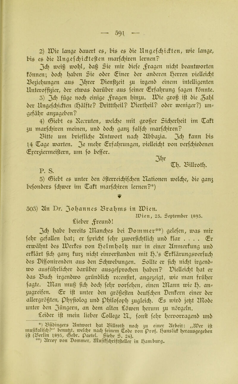 2) IDie lauge öaucrt cs, bis es öie Un gef Rieften, wie lange, bis cs 6ie Ungefd?icfteften marfd?iren lernen? 3d? weiß wohl, öaß Sie mir öiefe fragen nid?t beantworten fönnen; bod? fabelt Sie ober (Einer 6er anöcrcn Jjerren r>ielleid?t Bejahungen aus 3^l'er Xtienftjeit ju irgend einem intelligenten Unteroffizier, 6er etwas 6ariiber aus feiner (Erfahrung fagen fönnte. 5) 3d} füge nod? einige fragen h™5u. IDie groß ift 6ie f5al?l 6er Ungefd?icften (pälfte? Dritttl?eil? Diertl?eil? o6er weniger?) un* gefäl?r aujugeben? <0 (Siebt es Hecruten, welche mit großer Sid?erl?eit im Haft 5U marfd?ircn meinen, un6 6od? gauj falfd? marfd?iren? Bitte um briefliche Hntwort nad? Hbbajia. j>d} faun bis Hage warten. 3C wetjr (Erfahrungen, melleid?t r>on t>erfd?ie6enen (Ercrjiermeiftern, um fo beffer. Hl?. Billrott?. P. S. 5) (Siebt es unter 6en öfterreid?ifd?en Hationen weld?e, 6ie ganj befon6ers fd?wer im Haft marfd?iren lernen?*) 505) Hn Dr. 3°hannes Bral?ms in IDien. IDien, 23. September (893. lieber ^reun6! 3d? l?abe bereits Uland?es bei Dommer**) gelefen, was mir fet?r gefallen l?at; er fprid?t fel?r 5uuerfid?tlid? un6 flar .... (Er ermähnt 6es IDerfes ron helmt?°H? nur tu einer Hnmerfung un6 erflärt ftd? ganj furj nid?t einr>erftan6en mit f?.’s (Erflärungsuerfud? 6es I)iffoniren6en aus 6en Sd?webuugeu. Sollte er fid? itid?t irgen6= wo ausführlicher 6ariiber ausgefprod?cn l?a^en’? Pielleidjt h<d er 6as Bud? irgeu6wo grün6lid? recenfirt, auge3eigt, wie man früher fagte. Ulan muff fid? 6od? feb/r t>orfel?en, einen HTann wie !?• cm* 5ugreifen. (£r ift unter 6en größeften 6eutfd?en Denfern einer 6er allergrößten, Phyftolog un6 pi?ilofoph 5ugleid?. (£s wir6 jeßt Uto6c unter 6en 3üngern, an 6em alten Soweit herum 511 nörgeln. Seiber ift mein lieber College H., fonft fel?r t?etworragen6 un6 *) Biiöingers Untroort t?at Billrott] nod? 31t einer Arbeit: „10er ift mufifalifd}? benutzt, meldje nad] feinem (Lobe non Prof. f?aitslicf t?eransqegeben ift (Berlin 1895, (Sehr. Paetel. Siebte S. 26). **) 2krey non Oommer, ITtufiFfdjriftfteücr in Hamburg.