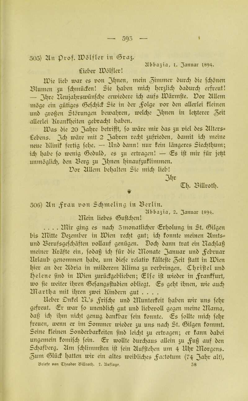 21 bba31a, u 3anuar (89^. 505) 21 n Prof. XBölfler in (Braj. Cieber IBölfler! IBie lieb mar es Don jl^ten, mein ^immer öurd} 6ie fdjönen Blumen 31t fermüden! Sie haben mich h^lid} öaöurd} erfreut! — 3l)re Zceujaljrsmünfd^e ermieöere idj aufs IBärmfte. Bor ZlUem möge ein gütiges <3efd)icf Sie in 6er .folge t>or 6en allerlei fleinen un6 großen Störungen bemalten, meld)e jljnen in legerer «geit allerlei Kranfheiten gebracht haben. IBas 6ie 20 3ahre betrifft, fo märe mir öas 511 Diel 6es 2llters= Gebens, jd? märe mit 2 Jahren redjt jufrieöen, 6amit id] meine neue Klinif fertig fel^e. — llnö 6ann! nur fein längeres Siedjtljum; ich habe fo menig (Sebulö, es 511 ertragen! — (Es ift mir für jetd unmöglich, Öen Berg 511 Julien fyinaufjuflimmen. Bor 2XUem bemalten Sie mid) lieb! 3fa Ch* Billroth- *- 506) 2ln frau non Sdjmeling in Berlin. 2tbba3ia, 2. 3anuar (89^. Biein liebes (Buftdjen! .... 21Iir ging es nad) 3 monatlicher (Erholung in St. (Bilgen bis BTitte Dezember in XBien recht gut; ich fonute meinen 2tmts= unö Berufsgefdräften Dollauf genügen. Doch öann trat ein Bachlaf meiner Kräfte ein, foöaf id] für öie 21tonate 3auuar unö februar Urlaub genommen habe, um öiefe relatin fältefte $>e\t ftatt in IBien hier an öer 2löria in milöerem Klima 511 Derbringen. (Chl'ifl^ unö f)elene finö in IBien jurücfgeblieben; (Elfe ift mieöer in franffurt, tDO fie meitcr ihren (Befangsftuöien obliegt. (Es gel)t ihnen, mie auch ZHartha mit ihren jmei Kinöern gut ... . Ueber 0nfel Ic.’s frifdje unö Blunterfeit haben mir uns fehr gefreut. (Er mar fo unenölich 9ut unö liebeuoll gegen meine Burma, öaf? id] ihm nicht genug öaufbar fein formte. (Es follte mich fehr freuen, menn er im Sommer mieöer 5U uns nach St. (Bilgen fommt. Seine fleinen Sonöerbarfeiten finö leidet 511 ertragen; er fann öabei ungemein fomifd} fein. (Er mollte öurd]aus allein 511 fujj auf Öen Sd^afbcrg. 2lm fchlimmften ift fein 2luffteheu uirr 4 Uhr BTorgens. 3um (Blücf hatten mir ein altes meibliches factotnm (74 3ahr alt), Sriefe »on Cfjeobor Bittrott}. 7. Uuftage. 38