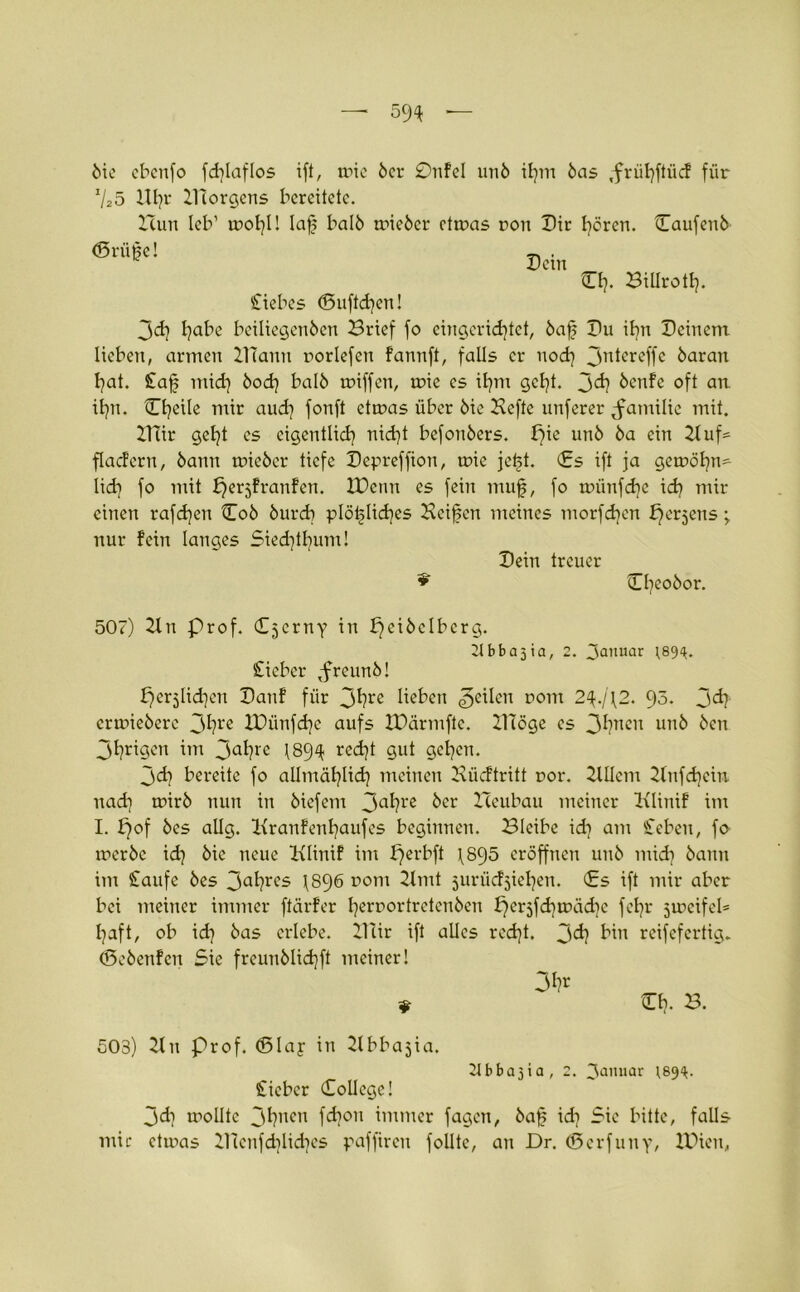 öie ebenfo fdjlaflos ift, wie bcr 0nfel unb il}m bas ,frübftiicf für 725 Ul}r XTtorgens bereitete. Xlun leb1 tnobl! laf halb trieber ctroas ron Dir hören. Caufenb ©rüge! Dein Cb. Biürotb. Siebes ©uftd}cn! 3<d} I)abe beiliegenben Brief fo eingerichtet, bafs Du ihn Deinem lieben, armen ilTauu noriefen fannft, falls er nod} Jntereffe baran bat. lafs mid} bod} balb triff en, trie es ibm gebt, jdj benfe oft an. ibn. ©heile mir aud} fonft ettras über bie Hefte unferer Familie mit. 2Ttir gebt es eigentlich nid}t befonbers. pie unb ba ein Huf* flacfern, bann trieber tiefe Depreffion, wie jetst. ©s ift ja getröhn* lieb f° tritt f^erjfraufen. XDenn es fein muf, fo tnünfd)e id} mir einen raffen ©ob bureb plötzliches Heiden meines tnorfd}en fjer^ens; nur fein langes Siedjtbum! Dein treuer ©heobor. 507) 2ln Prof. Czerny in pcibclbcrg. b b a 5 i a, 2. 3anuar 189^. lieber ,freunb! per^lidjen Danf für 3^rß lieben feilen rom 2^.j\2. 95. 3<h ertriebere 3bre IDünfdje aufs XDärmftc. 21Töge es 3bncu unb ben 3brigen im 3a^?rc 1894 recht gut geben. 3dj bereite fo allmählich meinen Bücftritt ror. HUem 2lnfd}cin. nad) rr>irb nun in biefem 3a^rc ber Zleubau meiner Klinif im I. f)of bes allg. Ixranfenbaufes beginnen. Bleibe idr am leben, fo werbe id} bic neue Hlinif im perbft \895 eröffnen unb mid} bann im laufe bes 3abres \896 rom 21 mt jurüdjieben. Cs ift mir aber bei meiner immer ftärfer beroortretenben f)eräfd}wäd}e febr Zweifel* l}aft, ob id} bas erlebe. 2ttir ift alles red}t. 3^} bin reifefertig, ©ebenfen Sie freunblidjft meiner! ? Cb- b. 503) 2lu Prof, ©lay in 2tbba3ia. Tlbbajia, 2. 3a'Uiar 189^. lieber College! 3d} wollte 3bnen fd}on immer fagen, baf id} Sie bitte, falls mir etinas 2Henfd}lid}es paffiren follte, au Dr. ©erfuny, IDien,