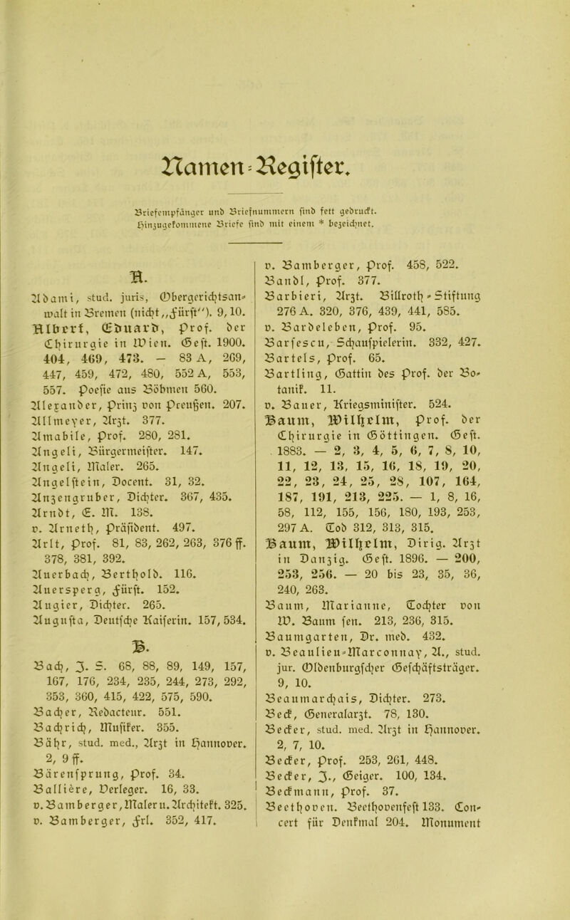 Hamen=Begtfter Sriefempfdnger unb Sriefnumniern fmb fett gebrucft. tjinjugefommcne Briefe fmb mit einem * bejeiditiet. B. 21 b a m i, stud. juris, 0bergerid]tsatt» malt in Bremen (uidjt,, jmrft). 9,10. BIbrrt, Qffcuarfr, Prof, her Chirurgie in IDien. (5 cft. 1900. 404, 409, 473. - 83 A, 2G9, 447, 459, 472, 480, 552 A, 553, 557. Poefie ans Böhmen 560. 2Uejanber, priuj non prenlgen. 207. 2Ulmevcr, 2lrjt. 377. 2lmabile, Prof. 280, 281. 2lttgeli, Bürgermeifter. 147. 21 n gelt, JTlaler. 265. 2lngelftein, Docent. 31, 32. 2ln3engrnber, Dichter. 367, 435. 2lrttöt, <£. 111. 138. r. 2lrnett], präfibent. 497. 2lrlt, prof. 81, 83, 262, 263, 376 ff. 378, 381, 392. 2luerbadt, Bertlfolb. 116. 2luersperg, ^iirft. 152. 2lugier, Didjter. 265. 2lugnfta, Deutfd]e Kaiferitt. 157,534. 3. Bad], 3. 5. 68, 88, 89, 149, 157, 167, 176, 234, 235, 244, 273, 292, 353, 360, 415, 422, 575, 590. Bad]er, Bebactenr. 551. Badjrid;, ITlufifer. 355. Bäfyr, stud. med., 2lrjt in pannooer. 2, 9 ff. Bärenfprung, prof. 34. Balliere, Derleger. 16, 33. n. Bamberg er, lllalern.llrdiiteft. 325. o. Ba mb erg er, ,frl. 352, 417. n. Bamberger, Prof. 458, 522. Banbl, Prof. 377. Barbicri, 2lrjt. Billrotl?»Stiftung 276 A. 320, 376, 439, 441, 585. n. Barbeleben, Prof. 95. Barfescu, Sdjaufpielerin. 332, 427. Bartels, Prof. 65. Bartling, (Sattin bes Prof, ber Bo» tauif. 11. n. Bauer, Kriegsminifter. 524. Bannt, IDtlfjrlm, Prof, ber Chirurgie in (Söttingen. (5eft. 1883. - 2, 8, 4, 5, 6, 7, 8, 10, 11, 12, 13, 15, 10, 18, 19, 20, 22, 23, 24, 25, 28, 107, 104, 187, 191, 213, 225. — 1, 8, 16, 58, 112, 155, 156, 180, 193, 253, 297 A. Üob 312, 313, 315. Bannt, BHUirlnt, Dirig. 2lrjt in Danjig. (Seft. 1896. — 200, 253, 250.'— 20 bis 23, 35, 36, 240, 263. Baum, BTariaune, Codjter non ID. Baum fen. 213, 236, 315. Bauntgarteti, Sr. meb. 432. n. Beaulieu»lTtarconnaY, 21., stud. jur. ©Ibenburgfdjer (Scfdjäftsträger. 9, 10. Beaumarchais, Sidjter. 273. Be cf, (Seneralarst. 78, 130. Be cf er, stud. med. 2lt'5t in Ifaunooer. 2, 7, 10. Becfer, prof. 253, 261, 448. Secfer, 3., (Seiger. 100, 134. Becfmann, prof. 37. Beetl]oneu. Beettjonenfeft 133. Cott» cert für Senfmal 204. ITionument