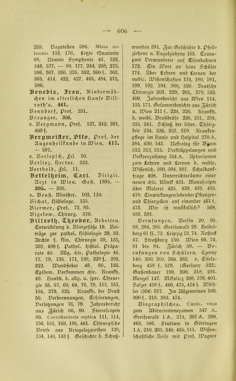 259. Sagatellen 586. Missa so- lemnis 138, 176. Sichte (Quartette 88. Semite Symphonie 43, 133, 348, 577. — 89, 177, 244, 258, 273, 306, 307, 330, 335, 352, 360 f., 363, 365, 414, 422, 427, 465, 484, 575, 586. BritrMx, 3Trau, Kinbermäb* djen im elterlichen £?aufe Sill* rottj’s. 461. Bennborf, Prof. 251. Serattger. 206. ü. Bergmann, prof. 127, 242, 291, 409 f.' Bcrgutciffrr, iDilu, Prof, ber üugentjeilfntibe in IQien. 417. — 597. ü. Serlepfdj, Jrl. 10. Serlioj, hect°r. 352. Bertholb, (frl. 11. BEiicUjBtm, (Earl. Dirigir. 21 r51 in IDicit. (Seft. 1895. — 395. — 336. r. Beuft, minifter. 102, 110. Bid/at, f^iftiologe. 155. Siermcr, prof. 72, 85. Bigelom, Chirurg. 370. Btllrolll, ÜFycriinjr, Arbeiten. (Entmicfelung b. Blutgefäße 19. Bei* träge 3ur pathol. piftiologie 29, 33. Arcbiu f. flin. Chirurgie 39, 135, 202, 408 f. patfjol. l^iftiol. präpa* rate 40. 2111g. dnr. Pathologie 46, 77, 79, 135, 171, 198, 228 f., 293, 322. IPunbfteber 48, 80, 135. (Epibcm. DorFotnmen djir. Kranflj. 49. Fyaubb. b. allg. u. fpec. Chirur- gie 55, 57, 60, 64* 76, 79, 113, 151, 194, 279, 325. KranFh. ber Sruft 56. Verbrennungen, (Erfrierungen, Verlegungen 76, 79. 3ahr(>sbcricht aus Zürich 66, 80. Stereofcopen 80. Coccobacteria septica 111, 114, 156, 161, 169, 195, 461. dhirurgifdje Briefe aus Kriegslajarethen 128, 134, 140, 143 f. <Scfd]id?te b. Sd^uß* nnmben 391. gnr (Scfdpchte b. Pfeil* Sehens n. Kitgehieliens 165. (Trans- port Dernuinbclcr auf (Eifcnbahnen 172. (Ein IVort au feine Schüler 174. llber fehren unb fernen ber mebic. IViffenfchaften 174, 180, 181, 189, 192, 194, 260, 528. Veutfcbe Chirurgie 202, 229, 261, 279, 325, 409. 3uhresberidjt aus IVien 114, 135,171. (Sefammtbcriditc aus ^üridi u. IVieit 211 f„ 224, 226. KranFh. b. meibl. Bruftbriife 226, 231, 234, 235, 241. Schluß ber Iitter. übätig* Feit 224, 226, 237, 319. KrauFeu* pflege im häufe unb fjofpital 270 A, 384, 430, 543. SeFrolog für Bijmn 312, 313, 315. VcrFrüppeluugen unb DolFsersiehnng 334 A. Aphorismen 311m fehren unb fernen b. mebic. IViffenfcb. 380, 384, 387. SchulbauF* frage 408. Unterrichtsräume einer neuen ebir. KliuiF 431. ITCanufcripte über ITialerei 425, 429, 433, 435, 478. (EinunrFungen lebenberPflaujeH- unb Cbierjellcu auf einattber 461 f., 473. IVer ift mufiFalifdj? 568, 583, 591. Berufungen. Berlin 20, 95, 93, 284, 285. (Sreifsmalb 29. f>cibcl- berg 61 ff., 72. f eipüg 72, 74. BoftocE 47. Straßburg 150. IVien 66, 74, 81 bis 84. Zürich 39. — Be* rufuugen ron Sdiülern. Czerny 140, 200, 203, 260, 262. t. (Eifels* berg 458 f., 579. ((Serfutiy 222). (Suffenbauer 190, 200, 218, 291. lllcnjcl 147. HüFnlicj 268, 378, 401. Saljcr 458 f„ 466, 473, 474 f. IVölf* Ier (304) 377. 3m Allgemeinen 160, 200 f., 218, 282, 474. Siographifchcs. Curric. vitae 3um Abiturienteneyamen 547 A. (Sreifsmalb 1A, 274, 297 A, 299, 463, 586. Stubium in (Söttingeu 1A, 210, 235, 240, 455, 511. IViffen« fdiaftliche Beife mit prof. IVagtier