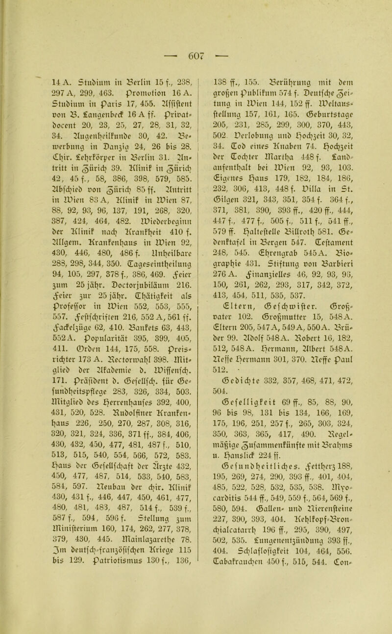 11 A. Stubium in 2?erliu 15 f., 238, 297 A, 299, 463. Promotion 16 A. Stubium in Paris 17, 455. Kffiftcnt non B. fangenbecf 16 A ff. prioat* bocent 20, 23, 25, 27, 28, 31, 32, 34. KugenheilFunbe 30, 42. Be* merbung in Datijig 24, 26 bis 28. «Uffr. SfehrFörpcr in Berlin 31. Kn* tritt in <5iirid) 39. KliniF in ^iiridj 42, 45 f., 58, 386, 398, 579, 585. Kbfdjieb non gürtd? 85 ff. Eintritt in Wien 83 A, KliniF in Wien 87, 88, 92, 93, 96, 137, 191, 268, 320, 387, 424, 464, 482. Wteberbeginn bcr KliniF nach KranF'hcit 410 f. Kllgem. KranFenhaus in Wien 92, 430, 446, 480, 486 f. Unheilbare 283, 298, 344, 350. (Eageseinttjeilung 94, 105, 297, 378 f., 386, 469. f eier 311m 25 fahr. Doctorjnbiläum 216. dreier jur 25 jähr. QltjätigFeit als Profeffor in Wien 552, 553, 555, 557. f eftfdjriften 216, 552 A, 561 ff. f’acFepüge 62, 410. Banfets 63, 443, 552A. Popularität 395, 399, 405, 411. 0rben 144, 175, 558. preis* rid;ter 173 A. Bectormahl 398. mit* glieb bcr KFabemie b. Wiffenfcf?. 171. präfibent b. (Sefellfd;. für (Se* funbheitspflege 283, 326, 334, 503. Ulitglieb bcs perrenhaufes 392, 400, 431, 520, 528. Bubolffner KrattFen* haus 226, 250, 270, 287, 308, 316, 320, 321, 324, 336, 371 ff., 384, 406, 430, 432, 450, 477, 481, 487 f., 510, 513, 515, 540, 554, 566, 572, 583. paus ber (Scfellfchaft bcr Ürjte 432, 450, 477, 487, 514, 533, 540, 583, 584, 597. Beubau ber djir. KliniF 430, 431 f., 446, 447, 450, 461, 477, 480, 481, 483, 487, 514 f., 539 f., 587 f., 594, 596 f. Stellung 3U111 IHinifterium 160, 174, 262, 277, 378, 379, 430, 445. ITiainla3arethe 78. 3m beutfd^franjöfifchcn Kriege 115 bis 129. Patriotismus 130 f., 136, 138 ff., 155. Berührung mit bem großen publiFum 574 f. Pcntfdjc ,§ci* tuug in Wien 144, 152 ff. Weitaus* ftclluug 157, 161, 165. (Scburtstagc 205, 231, 285, 299, 300, 370, 443, 502. Derlobung unb pod^eit 30, 32, 34. üob eines Knaben 74. pod)3eit ber Sodjter UTartha 448 f. £anb* aufenthalt bei Wien 92, 93, 103. (Eigenes paus 179, 182, 184, 186, 232, 306, 413, 448 f. Pilla in St. «Bilgen 321, 343, 351, 354 f. 364 f., 371,' 381, 390, 393 ff., 420 ff., 444, 447 f., 477 f., 505 f., 511 f., 541 ff., 579 ff. palteftelle Billroth 581. (Se* bcuFtafel in Bergen 547. (Eeftament 248, 545. (Ehrengrab 545A. Bio* graphie 431. Stiftung non Barbieri 276 A. finanzielles 46, 92, 93, 96, 150, 261, 262, 293, 317, 342, 372, 413, 454, 511, 535, 537. (Eltern, <Sefd}toifter. (5roß* pater 102. (Sroßmutter 15, 548A. (Eltern 205, 547 A, 549 A, 550A. Brü* ber 99. Kbolf 548A. Bobert 16, 182, 512, 548 A. permann, 21lbert 548A. Beffe permann 301, 370. Beffe Paul 512. - (Schichte 332, 357, 468, 471, 472, 504. (SefelligFeit 69 ff., 85, 88, 90, 96 bis 98, 131 bis 134, 166, 169, 175, 196, 251, 257 f., 265, 303, 324, 350, 363, 365, 417, 490. Kegel* mäßige <§ufammenFünfte mit Brahms u. pauslicF 224 ff. (5 c f u n b h e i 11 i eff e s. f*etthei'5188, 195, 269, 274, 290, 393 ff., 401, 404, 485, 522, 528, 532, 535, 538. IHyo* carbitis 544 ff., 549, 559 f., 564, 569 f., 580, 594. (Sailen* unb Bierenfteine 227, 390, 393, 404. KclffFopffBron* dffalcatarrh 196 ff., 295, 390, 497, 502, 535. Snngenentziinbnng 393 ff., 404. SdjlaflofigFcit 104, 464, 556. (EabaFrandicn 450 f., 515, 544. «Ion*