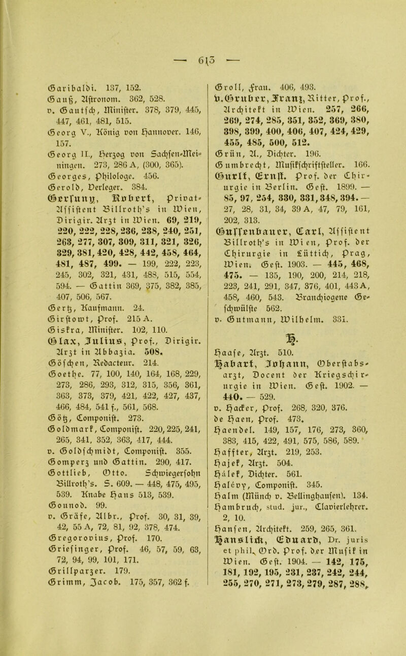 6 (5 *— (Saribalbi. 137, 152. (5 an ff, Kftrouom. 362, 528. p. (Sautfcb, KTiuifter. 378, 379, 445, 447, 461, 481, 515. tSeorg V., König rou Ffanttooer. 146, 157. (Seorg II., Per3og ron SadjfemltTei* ningen. 273, 286 A, (300, 365). (Seorges, Philologe. 456. (Serolb, Dcrleger. 384. @BrTunn, HulU'rt, prirat» Kffi ft ent 23ilIrotl]’s in IPien, Pirigir. 21 r31 in IPicn. 69, 219, 220, *222, 228, 236, 23S, 240, 251, 263, 277, 307, 309, 311, 321, 326, 329, 381, 420, 428, 442, 45S, 464, 481, 487, 499. — 199, 222, 223, 245, 302, 321, 431, 488, 515, 554, 594. — (Sattin 369, 675, 382, 385, 407, 506, 567. <5er(5, Kaufmann. 24. (Sirftomt, Prof. 215A. (SisFra, llliitifter. 102, 110. ©lax, Kultus, Prof., Pirigir. Krjt in Jlbbajia. 508. (Söffen, Kcbacteur. 214. (Soetfye. 77, 100, 140, 164, 168,229, 273, 286, 293, 312, 315, 356, 361, 363, 373, 379, 421, 422, 427, 437, 466, 484, 541 f., 561, 568. (Sötj, domponift. 273. (SolbmarF, domponift. 220,225,241, 265, 341, 352, 363, 417, 444. 0. (Solbfdjmibt, domponift. 355. (Somper3 unb (Sattin. 290, 417. (Sottlieb, ©tto. Scfyunegerfotpt 33iürott]’s. 5. 609. — 448, 475, 495, 539. Knabe pans 513, 539. (Sounob. 99. n. (Sräfe, Klbr., Prof. 30, 31, 39, 42, 55 A, 72, 81, 92, 378, 474. (Bregorooius, prof. 170. (Sriefinger, prof. 46, 57, 59, 63, 72, 94, 99, 101, 171. (SriIIpar3er. 179. (Srimm, 3ac ob. 175, 357, 362 f. (5roll, (frau. 406, 493. ir. ©ruber, JTranj, Kitter, prof., Krdjiteft in IPicn. 257, 266, 269, 274, 285, 351, 352, 369, 380, 398, 399, 400, 406, 407, 424, 429, 455, 4S5, 500, 512. (Sriin, K., Picbter. 196. (Snmbredjt, iVlufiFfdjriftfteller. 166. ©ItrlF, (ßrnJI. prof. ber dtpr* urgic in 53erlitt. (Scft. 1899. — 85, 97, 254, 330, 331,848,394.— 27, 28, 31, 34, 39 A, 47, 79, 161, 202, 313. ©ufpenbauer, (Earl, Kffiftent SiI(rotl]’s in IPieit, Prof, ber d i r u r g i e in £ ii 11 i dj, Prag, Wien. (Seft. 1903. — 445 , 468, 475. — 135, 190, 200, 214, 218, 223, 241, 291, 347, 376, 401, 443A, 458, 460, 543. 53randjiogene <Se» fdjmiilfte 562. n. (Sutmann, IPilbeltti. 331. % paafe, Krjt. 510. ©abart, Juljann, ©berftabs* arjt, Pocent ber Kriegsdiir* urgie in IPicn. (Seft. 1902. — 440. — 529. 0. paefer, prof. 268, 320, 376. be fjaen, prof. 473. fjaenbel. 149, 157, 176, 273, 360, 383, 415, 422, 491, 575, 586, 589. paffter, Krjt. 219, 253. £7aj eF, Krjt. 504. £7 ä I e F, Pidjter. 561. ffalepy, domponift. 345. Palm (liliind? r>. 23ellingbaufen). 134. pambruefy, stud. jur., dlacierlefyrer. 2, 10. panfen, KrdjitcFt. 259, 265, 361. Ijjauelitft, (Ebuarb, Dr. juris et phil., ©rb. Prof, b.er ITCufiF in IPien. (Seft. 1904. — 142, 175, 181, 192, 195, 231, 237, 242, 244, 255, 270, 271, 273, 279, 287, 288,