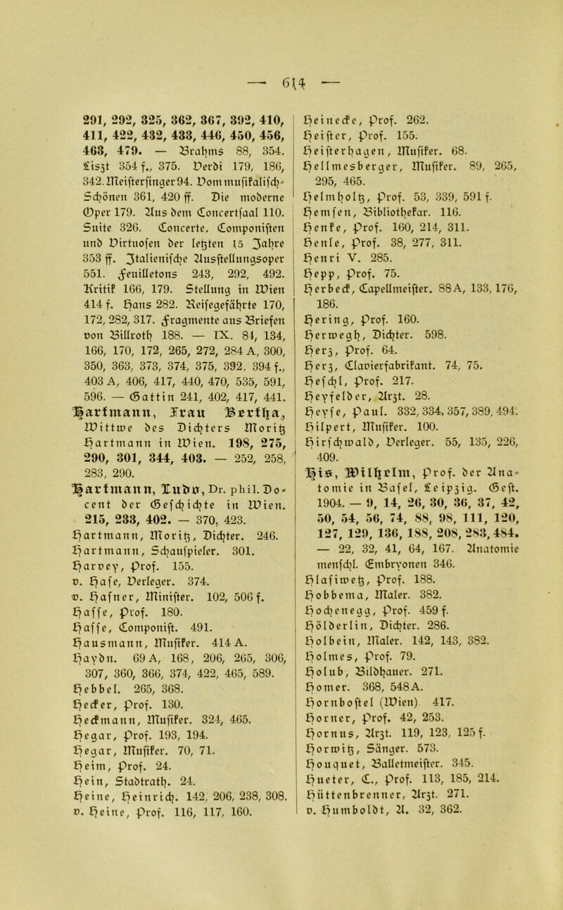 291, 292, 325, 362, 367, 392, 410, 411, 422, 432, 433, 446, 450, 456, 463, 479. — 23raf?ms 88, 354. £is3t 354 f., 375. Derbi 179, 186, 342. ITtetftcrfinger 94. Dotnmufifalifdj* Sdjönett 361, 420 ff. Die moberne ©per 179. Hus bem (Eoncertfaal 110. Suite 326. (Eottcerte, (Eomponiften uitb Dirtuofen ber lebten 15 3aÜre 353 ff. 3*a^entfd7C Ilusftellungsoper 551. Feuilletons 243, 292, 492. ITritif 166, 179. Stellung in IDien 414 f. Bans 282. Heifegefäfjrte 170, 172, 282, 317. Fragmente aus Briefen non Billrotf) 188. — IX. 84, 134, 166, 170, 172, 265, 272, 284 A, 300, 350, 363, 373, 374, 375, 392, 394 f., 403 A, 406, 417, 440, 470, 535, 591, 596. — (Sattin 241, 402, 417, 441. J|arfmann, Jrau Bsrflja, IDi ttme bes Didjters UToritj Bartmann in IDien. 19S, 275, 290, 301, 344, 403. — 252, 258, j 283, 290. Ifartmann, Xufco, Dr. Phü.Do* cent ber (Sefdjidjte in IDien. 215, 233, 402. — 370, 423. ffarttnann, ITTorit',, Dichter. 246. ff artmann, Sdjaufpieler. 301. ffaroey, prof. 155. p. ffafe, Derleger. 374. v. ffafner, ITTinifter. 102, 506f. ff affe, prof. 180. ff affe, (Eomponift. 491. ffausmattn, HTufifer. 414A. ffaybn. 69 A, 168, 206, 265, 306, 307, 360, 366, 374, 422, 465, 589. ffebbcl. 265, 368. ffecfer, Prof. 130. ffecftnann, IlTufifer. 324, 465. ffegar, prof. 193, 194. ffegar, IlTufifer. 70, 71. ffeitn, prof. 24. ffein, Stabtratb. 24. Efeine, ffeinrid?. 142, 206, 238, 308. p. ffeine, prof. 116, 117, 160. peinecfe, prof. 262. ff ei ft er, prof. 155. ffeifterfyagen, IlTufifer. 68. ffellmesberger, IlTufifer. 89, 265, 295, 465. Ifelmfyoltj, prof. 53, 339, 591 f. ff ein feil, Bibliotfyefar. 116. Efenfe, prof. 160, 214, 311. Bettle, prof. 38, 277, 311. ffenri V. 285. ff epp, prof. 75. fferbecf, dapellmeifter. 88A, 133,176, 186. ffering, prof. 160. ff ernte gl], Dichter. 598. ff er 3, Prof. 64. ff e r 3, dlaoierfabrifant. 74, 75. ffefdjl, prof. 217. ffeyfelber, Ilr3t. 28. Efcyfe, paul. 332,334,357,389,494. ffitpert, IlTufifer. 100. ffirfdtmalb, Derleger. 55, 135, 226, 409. Bis, ÜDiUfPlm, prof. ber Una» tomie in Bafel, e ip3ig- (Seft. 1904. — 9, 14, 26, 30, 36, 37, 42, 50, 54, 56, 74, 88, 98, 111, 120, 127, 129, 136, 188, 208, 283,484. — 22, 32, 41, 64, 167. Ilnatomie menfdjl. (Embryonen 346. fflafitret}, prof. 188. ff o b b e m a, ITTaler. 382. ffocfyettegg, prof. 459 f. ffölberlin, Didjter. 286. ffolbein, ITTaler. 142, 143, 382. ffolmes, prof. 79. ffolub, Bilbtjauer. 271. ff omer. 368, 548A. ffornboftel (IDien). 417. Börner, prof. 42, 253. ffornus, 2lrst. 119, 123, 125 f. fforroit), Sänger. 573. Bouquet, Ballettneifter. 345. Bueter, <£., prof. 113, 185, 214. ffüttenbrenner, Hrjt. 271. p. B^mbolbt, II. 32, 362.