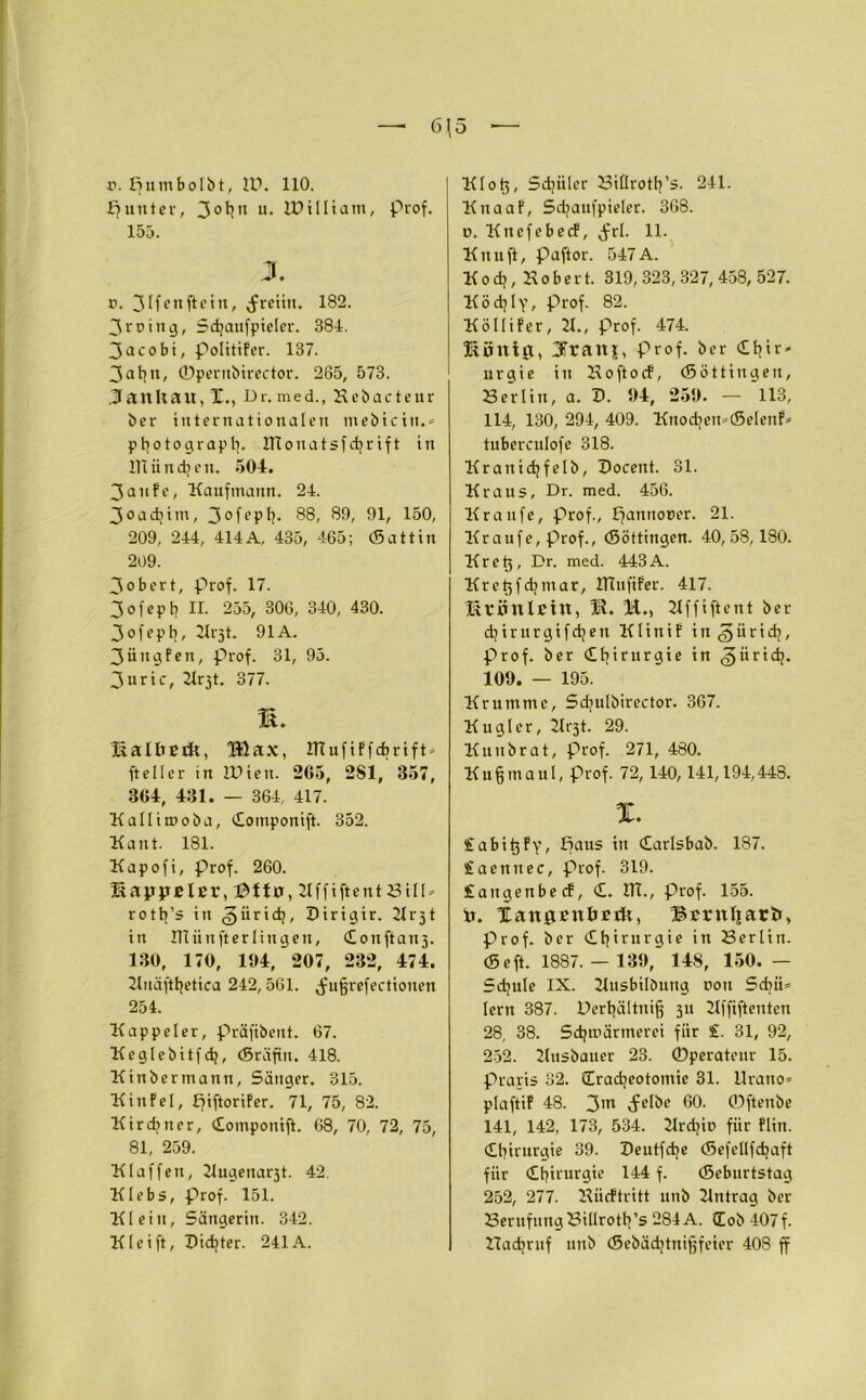 r. Ejtunbolbt, U?. 110. Runter, 3ot]n u. IDilliam, Prof. 155. X r. 3Ifenfiein, (freiiu. 182. 3 ^ d i tt 3, Schaufpieler. 381. 3acobi, PolitiFer. 137. 3 ahn, ©pernbirector. 265, 573. JanUait, X., Dr. med., Hebacteur ber internationalen tnebiein.* Photograph. ITtonatsfdjrift in llliindjen. 504. 3anFe, Kaufmann. 24. 3oadjim, 3°fepf?- 88, 89, 91, 150, 209, 244, 414A, 435, 465; (Sattin 209. 3obert, prof. 17. 3 o f e p b II. 255, 306, 340, 430. 3 o f e P b, 91A. 3üngFen, prof. 31, 95. 3uric, Krjt. 377. M. Kallteck, Blax, HtufiFfcbrift» fteller in iDieu. 265, 2S1, 357, 864, 431. — 364, 417. Kallitnoba, Cotnponift. 352. Kant. 181. Kapofi, Prof. 260. Kappeier, ftttv, KffiftentBill* rotb’s in ^üridj, Dirigir. Krjt in Kiiinfterlingen, Conftatt3. 130, 170, 104, 207, 232, 474. Kuäftbetica 242, 561. jmfjrefectiouen 254. Kappeier, präfibent. 67. Keglebitfdj, (Sräfiu. 418. Kinbermann, Säuger. 315. Kinfel, ffiftoriFer. 71, 75, 82. Kirchner, Componift. 68, 70, 72, 75, 81, 259. Klaffen, Kugenar3t. 42. Klebs, Prof. 151. Klein, Sängerin. 342. Klei ft, Dichter. 241A. Klo {5, Schüler Billroth’s. 241. KnaaF, Sdjaufpieler. 368. d. KnefebecF, Jrl. 11. Knuft, paftor. 547A. K o ch, K o b e r t. 319, 323, 327, 458, 527. Ködjly, prof. 82. KölliFer, 21., prof. 474. König, 3Trau|, Prof, ber (£b^- urgie in KoftocF, (Söttiugeu, Berlin, a. D. 04, 250. — 113, 114, 130, 294, 409. Knochen»(SelenF* tuberculofe 318. Krattichfelb, Docent. 31. Kraus, Dr. med. 456. Kraufe, prof., pannoeer. 21. Kr auf e, prof., (Söttingen. 40, 58,180. Kret5, Dr. med. 443A. Krct5fchmar, ITtufiFer. 417. KrÖnlBttt, Kffiftent ber cbirurgifchett KtiniF in^ürid;, prof. ber Chirurgie in giirich. 100. — 195. Krumme, Sdjulbirector. 367. Kuglcr, Kr3t. 29. Kuttbrat, Prof. 271, 480. Kuß maul, prof. 72,140,141,194,448. X. Sabi^Fy, Baus tu Carlsbab. 187. Staennec, prof. 319. £augenbecF, C. HI., Prof. 155. tr. Xangeuöerk, Berttljarfc, Prof, ber Chirurgie in Berlin. (Seft. 1887. — 130,' 148, 150. — Schule IX. Kusbilöung non Sdjü» lern 387. Derhältniff 311 Kffiftenten 28, 38. Sdjtnärmerei für £. 31, 92, 252. Kusbauer 23. ©perateur 15. Praris 32. (Tracheotomie 31. llrano* plaftiP 48. 3m ^elbe 60. ©ftenbe 141, 142, 173, 534. Krchit» für Flin. Chirurgie 39. Deutfche (Sefellfdjaft für Chirurgie 144 f. (Seburtstag 252, 277. Hücftritt 1111b Kntrag ber Berufung Billroth’s 284 A. (Tob 407f. Hachruf ltnb (Sebädjtnifjfeier 408 ff