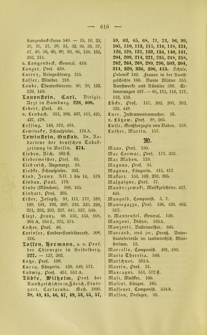 6\6 £augenbe<f»£?aus 548. — 15, 16, 22, 23, 25, 27, 28, 31, 32, 34, 35, 37, 47, 48, 56, 60, 80, 92, 96, 130, 155, 202, 214. ü. £augeubecf, (Seneral. 410. £auger, Prof. 459. £arrey, Kricgsd?irurg. 155. £affer, minifter. 218. £aube, (H?caterbirector. 90, 99, 133, 139, 149. XanßnJlEin, Cüarl, Dirigir. r51 in Hamburg. 226, 409. £cbcrt, Prof. 46. d. £eubad?. 351, 386, 407, 413, 425, 427, 478. £ ef fing. 146,373,484. £emiitsfy, Sdjaufpieler. 176A. Xstotnjlein, (ühtjlafr. Dr., Ke- bactcur ber beutfdjett Xabaf- jettung in Berlin. 374. £iebcn, Kid?. 382 ff. £icbermcifter, prof. 85. £ieb reid;, Kugenarst. 55. £icbfe, 5d?aufpieler. 301. £inb, 3enny. XII. 1 bis 14, 578. £ in bau, Pani. 179. £inbe (2Tiünd?en). 108, 165. £inl?art, Prof. 235. £ifter, 3ofept?. 91, 111, 173, 188, 189, 191, 192, 203, 216, 225, 226, 231, 232, 233, 237, 447, 527, 530. £is51, ^raiij. 68. 133, 153, 168, 204 A, 354 f., 375, 574. £od?cr, Prof. 46. £orinfer, £anbes*Sanitätsratt?. 308, 316. XöffBU, Hermann, a. o. Prof, ber Chirurgie in peibelbcrg. 227. — 127, 202. £otje, Prof. 198. £ucca, Sängerin. 429, 449, 571. £nba>ig, Prof. 451, 552 A. Xitbfr, prof. ber n it ft g ef d? i d? t e i u <5 ii r i d?, Stutt- gart, Carlsrul?e. (6c ft. 1893. 38, 43, 45, 46, 47, 49, 53, 55, 57, 59, 63, 65, 68, 71, 73, 96, 99, 105, 110, 113, 115, 116, 118, 124, 126, 128, 131, 138, 134, 140, 141, 204, 209, 214, 221, 235, 248, 258, 262, 264, 26S, 289, 296, 303, 304, 314, 320, 336, 396, 413. Sd?uie, polemil 142. grauen in ber Kunft- gefd?id?te 166. Bunte Blätter 355. Kuuftroerfe unb Kiinftler 388. (Er- innerungen 497. —65, 115, 116, 117, 142, 159. £iicfe, prof. 113, 202, 203, 262, 325, 448. £uer, 311ftrumeuteuinad?er. 36. n. £ ii tj o rr>, Prof. 88, 265. £uife, (5rof;f?er3ogin oon Baben. 538. £utf?er, llTartin. 157. m I1Taas, Prof. 130. ITi ac Cormac, Prof. 173, 233. lllac lila hon. 119. OTagnus, prof. 34. ülaguus, Sängerin. 415, 417. mafart. 153, 169, 259, 265. lltalgaigne, prof. 17. IKanby ejetusfi, mufiFgeletjrter. 417, 444. maugolb, Componift. 5, 7. mantegaj3a, Prof. 426, 429, 462, 517. n. mau teufet, (5eiteral. 130. maujoui, X>id?ler. 185A. llTaujotti, Balletmeijter. 345. lllarcarb, stud. jur., preufj. Unter* ftaatsfecretär im Ianbn>irtf?fd?. mini* fterium. 13. mar cell o, Componift. 491, 493. lllaria Xl?erefia. 340. marfd?tier. 331A. IVtartin, Prof. 31. mascagni. 551, 572ff. lllafi, mufifer. 100. mafiui, Säuger. 185. maffenet, Compouift. 534A. IlTaffon, Dcrlegcr. 33.