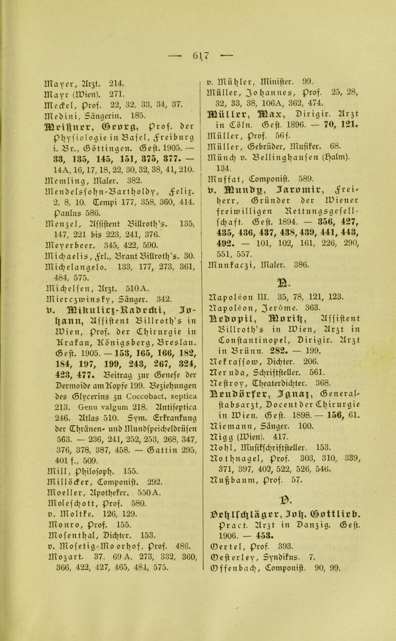 6\7 Ittayer, 214. OTayr (Wien). 271. UTecfel, prof. 22, 32, 33, 34, 37. lltcbini, Sängerin. 185. HUtßncr, (©errrg, prof. ber p 1}yfioIogie in SafeI, $reibnrg 1. Sr., (Söttingen. cScft. 1905. — 33, 135, 145, 151, 375, 377. — 14A, 16,17,18, 22, 30, 32, 38, 41, 210. 11t cm 1 in g, 11 Taler. 382. ntenbeIsfottn*Bartt}oIby, J eli j. 2, 8, 10. Cempi 177, 358, 360, 414. Paulus 586. Ittcnjel, Kffiftent Billrotfy’s. 135, 147, 221 bis 223, 241, 376. 11t eyer beer. 345, 422, 590. lltidiaelis, Jrl., Braut BiUrotfy’s. 30. ITtidjelangelo. 133, 177, 273, 361, 484, 575. ntidjelfen, K^t. 510A. ntierc3U)insfy, Sänger. 342. xs. IföihuIirj-KaiiBxJti, 3o- Ijantt, Kffiftent Sillrotlj’s in Wien, prof. her Chirurgie itt Krafau, Königsberg, Breslau. (Seft. 1905.— 153, 165, 166, 182, 1S4, 197, 199, 243, 267, 324, 423, 477. Beitrag 5ur (Sencfe ber Dermoibe am Kopfe 199. Be3ietjuugen bes (Slycerins 311 Coccobact. septica 213. Genu valgum 218. Kntifeptica 246. Ktlas 510. Sym. (Erfranfung ber ü^räuen- unb ntunbfpeicbelbrüfen 563. — 236, 241, 252, 253, 268, 347, 376, 378, 387, 458. — (Sattin 295, 401 f., 509. Ittill, ptjilofopt^. 155. 11tillöcfer, domponift. 292. lltoeller, Kpotfyefer. 550A. ntolefdjott, Prof. 580. v. iltoltfe. 126, 129. lltonro, Prof. 155. 11tofentbal. Dichter. 153. d. ntofetig*ntoort}of, Prof. 486. 11t 0 3 a r t. 37. 69 A. 273, 332, 360, 366, 422, 427, 465, 484, 575. t>. lltiitjler, lltiniftcr. 99. lltiiller, 30 tjannes, Prof. 25,28, 32, 33, 38, 106A, 362, 474. HÜÜUsr, Büax, Hirigir. 21 r31 in döln. (Seft. 1896. — 70, 121. 11t ii 11 e r, Prof. 56 f. lltiiller, (Sebriiber, lltufifer. 68. nt ii n dj d. Bellingtjaufen (Ifaltn). 134. Wuffat, domponift. 589. It. Muntrn, Sarumir, .frei- Ijerr, (Srüttber ber Wiener freiwilligen Kettungsgcfell- fdjaft. (Seft. 1894. — 356, 427, 435, 436, 437, 438,439, 441, 443, 492. — 101, 102, 161, 226, 290, 551, 557. 11tunfac3i, lltaler. 386. m. Hapolöon III. 35, 78, 121, 123. Ztapoleoit, 3eröme. 363. Bctiopu, Ißxrrilt, 21 f f i ft ent Sillrotb’s in Wien, Kr3t in donftantinopel, Dirigir. Krst in Brünn. 282. — 199. Befraffom, THc^ter. 206. Her uba, Sdjriftfteller. 561. Heftroy, üfyeaterbidjter. 368. BEUtrÜrfcr, J^uai, CSeneral- ftabsar3t,Pocentber<Et)irurgie in Wien. (Seft. 1898. — 156, 61. niemann, Sänger. 100. nigg (Wien). 417. Hotjl, ITtufiFfdjriftfteüer. 153. Hotljnagel, Prof. 303, 310, 339, 371, 397, 402, 522, 526, 546. Buff bäum, Prof. 57. 13. JhEljIVdilägcr, Juli. OotUiBl». Pract. Kr31 in X>att3ig. (Seft. 1906. — 453. ©ertel, Prof. 393. ©efterley, Synbifus. 7. ©ffenbadj, domponift. 90, 99.