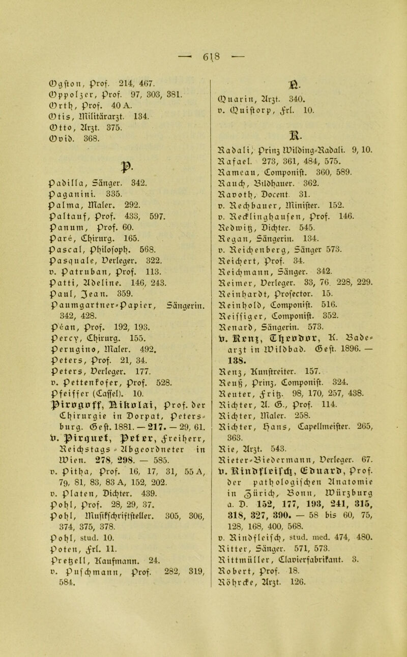 6\8 — ©gfton, Prof. 214, 4(37. ©ppoljer, prof. 97, 303, 381. 0rtb, prof. 40 A. 0tis, lllilitärarjt. 134. ©tto, 2Irjt. 375. 0pib. 368. ? pabilla, Sänger. 342. Pagattini. 335. palma, Klater. 292. Paltauf, prof. 433, 597. Pan um, prof. 60. Pare, dbirurg. 165. Pascal, pfyilofopfy. 568. pasquale, Derteger. 322. p. Patruban, prof. 113. patti, 21beline. 146, 243. Paul, 3ean. 359. paumgartner*Papier, Sängerin. 342, 428. P'ean, Prof. 192, 193. Percy, dbirurg. 155. perugitto, lllaler. 492. Peters, prof. 21, 34. peters, Perleger. 177. p. Pettenfofer, Prof. 528. Pfeiffer (daffcl). 10. Hiftülai, prof. ber dbirurgie in Dorpat, peters* bürg. <Seft. 1881. — 217. — 29, 61. iT. pirquef, ^EfEr, Jreiberr, Keidjstags * 21bgeorbueter in Wien. 278, 298. — 585. p. pittja, Prof. 16, 17, 31, 55 A, 79, 81, 83, 83 A, 152, 202. p. platen. Dichter. 439. pol?I, prof. 28, 29, 37. potjl, innfiFfdjriftfteller. 305, 306, 374, 375, 378. Poljl, stud. 10. poteti, (frl. 11. pr e t3 e11, Kaufmann. 24. p. pufdjmann, prof. 282, 319, 584. B- ©uarin, 21rjt. 340. p. ©uiftorp, Jfrl. 10. m. Kabati, prinj lPitbing*Kabati. 9,10. Kafael. 273, 361, 484, 575. Hameau, domponift. 360, 589. Kaud>, Bdbbauer. 362. Kapotb, Docent 31. p. Kecbbauer, Hünifter. 152. p. Ke cf lingtjaufen, prof. 146. Kebmitj, Didjter. 545. Kegan, Sängerin. 134. p. Keidjenberg, Sänger 573. Ke i di er t, prof. 34. Keidjmann, Sänger. 342. Keimer, Derteger. 33, 76. 228, 229. Keinbarbt, profector. 15. Kein^olb, domponift. 516. Keiffiger, domponift. 352. Kenarb, Sängerin. 573. Ir. ®Ettj, üljErriuxr, K. Babe* arjt in iDitbbab. (Seft. 1896. — 138. Ken5, Kunftreiter. 157. Keu|, Prinj, domponift. 324. Kenter, Jritj. 98, 170, 257, 438. Kidjter, 21. <5., prof. 114. Kidjter, lllaler. 258. Kicbter, £7 ans, dapellmeifter. 265, 363. Kie, 2lrjt. 543. Kieter'Biebermann, Perleger. 67. 0. UtUtrftEiftfl, Qftmarfc, prof. b c r p a t b o 1 o g i f d; e u 21 n a t o m i e in güridj, Bonn, IPiirjburg a. D. 132, 177, 193, 241, 315, 318, 327, 390. — 58 bis 60, 75, 128, 168, 400, 568. p. Kittbfleifcb, stud. med. 474, 480. Kitter, Sänger. 571, 573. Kittmiiller, dlapierfabrifant. 3. Kobert, prof. IS. Köbrcfe, 21r3t. 126.