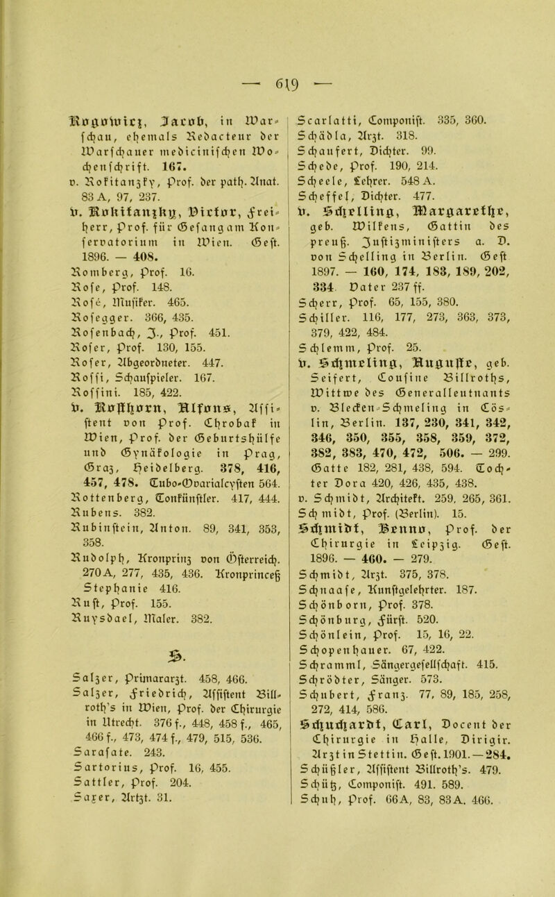 — 6\9 — BruntUuci, Jacob, in IDar« fdjau, ehemals Hebacte ur ber lUarfdjauer mebicinifd;ett IDo» djettfchrift. 167. p. HoFitatt3fy, prof. ber patfy.2lnat. 83 A, 97, 237. 1t. HoUifaniUü, ©icfor, ^rei* herr, Prof, für (Sefangatn Kon» ferpatoriunt in IDien. (Seft. 1896. — 408. Homberg, prof. 16. Hofe, prof. 148. Hofe, Huififer. 465. Hofegger. 366, 435. Hofenbad;, 3-, Prof. 451. Hofer, prof. 130, 155. Hofer, 21bgeorbneter. 447. Hoffi, Sdjaufpieler. 167. Hoffini. 185, 422. Ir. Hofiliorn, Hlfons, 21ffi» ftent Pott prof. dhrobaF in IDien, Prof, ber (Seburtsljülfe u n b (5 y tt ä F o I o g i e in präg, (Sraj, ifeibelberg. 378, 416, 457, 478. £Eubo*©Dariafcyften 564. Hottenberg, donFiinftler. 417, 444. Hubens. 382. Hubinftcin, 21 nton. 89, 341, 353, 358. Hubolph, Kronpriii3 pon ©fterreid;. 270A, 277, 435, 436. Hronprincefj Stephanie 416. Hu ft, Prof. 155. Huysbael, llialer. 382. Sal3er, prijnararst. 458, 466. Saiser, <friebrid;, Hffiftent Bill* roth's in IDien, prof. ber Chirurgie in Utrecht. 376 f., 448, 458 f., 465, 466 f., 473, 474 f., 479, 515, 536. Sarafate. 243. Sartorius, prof. 16, 455. Sattler, Prof. 204. Safer, 21rt3t. 31. Scarlatti, dotnpottift. 335, 360. Sd;äbla, 21i-3t. 318. Sd;aufert, Dichter. 99. Sd;cbe, Prof. 190, 214. Scheele, £etjrer. 548A. Scheffel, Dichter. 477. ix. Stelling, IßargarcUic, geb. IDilFens, (Sattin bes preuff. 3uf*'3m'n ifiers a. I). pon Sdjelling in Berlin. (Seft 1897. — 160, 174, 183, 189, 202, 334. Datei- 237 ff. Sd;err, Prof. 65, 155, 380. Sdjilfer. 116, 177, 273, 363, 373, 379, 422, 484. Sdpetnm, prof. 25. ix. Srfimcltng, Bitgitflc, geb. Seifert, doufine Biflroths, IDittroe bes (Seneralleutnants p. BlecFen^Sdjmelittg in dös» lin, Her litt. 137, 230, 341, 342, 346, 350, 355, 358, 359, 372, 382, 383, 470, 472, 506. — 299. (Satte 182, 281, 438, 594. Codj- ter Dora 420, 426, 435, 438. p. Sd;niibt, 2Ird;iteFt. 259, 265, 361. Sd;ntibt, prof. (Berlin). 15. Sxfinttbi, ifttno, prof. ber Chirurgie itt £cip3ig. (Seft. 1896. — 460. — 279. Sdjmibt, Hrjt. 375, 378. Sdjttaafe, Kunftgelehrter. 187. Sdjöttborn, Prof. 378. Sd;öttb urg, <fürft. 520. Schön lein, prof. 15, 16, 22. Schopenhauer. 67,422. Sd;rammf, Sängergefellfd;aft. 415. Sd;röbter, Sänger. 573. Sdjnbert, ^ranj. 77, 89, 185, 258, 272, 414, 586. SrffUdiarbt, (Earl, Docent ber Chirurgie in ifalle, Dirigir. 21 r 31 i n S t e 11 i u. (S e ft. 1901. — 284. Schiiffler, 2lffiftent Billroth’s. 479. Sdjii^, domponift. 491. 589. Schul;, prof. 66A, 83, 83A. 466.