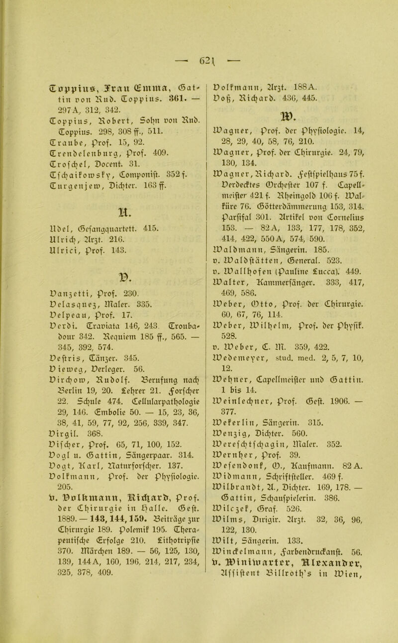 Cuppius, Jrait Qhnnta, (Sat* tiu ron Kub. doppius. 3G1. — 297 A, 312, 342. doppius, Kobert, Sobu ron Knb. doppius. 298, 308 ff., 511. CE raube, prof. 15, 92. drenbelettburg, prof. 409. drofdjcl, Doceut. 31. CEfdjaifotüsfv, (Eomponift. 352f. CE ur gen je ui, Dichter. 163 ff. B. 11 bei, (Sefangquartett. 415. Ulridi, Jlrjt. 216. Ulrici, prof. 143. Darts etti, Prof. 230. Delasques, lllaler. 335. Delpeau, Prof. 17. Der bi. draniata 146, 243. drouba* bour 342. Hequiem 185 ff., 565. — 345, 392, 574. Deftris, dänjer. 345. Dietneg, Derleger. 56. Dirdjom, Hubolf. Berufung nad? 23erlin 19, 20. £ef?rer 21. ^orfd?er 22. Sdjule 474. dellnlarpatbologie 29, 146. (Embolie 50. — 15, 23, 36, 38, 41, 59, 77, 92, 256, 339, 347. Dirgil. 368. Difdjer, prof. 65, 71, 100, 152. Dogl u. (Sattin, Sängerpaar. 314. Dogt, Karl, ZTaturforfcfyer. 137. Dolfmann, Prof, ber pi^fiologie. 205. ir. ©ölkntann, ftirfiartr, Prof, ber dfyirurgie in palle. (Seft. 1889. — 148,144,159. Beiträge sur Chirurgie 189. Polemtf 195. dhera» peutifd/e (Erfolge 210. Sitljotripfie 370. ITTärdjen 189. — 56, 125, 130, 139, 144 A, 160, 196. 214, 217, 234, 325, 378, 409. Dolfmann, Krjt. 1SSA. Dofj, Kidjarb. 436, 445. ID. IDagner, prof. ber ptjyftologit'. 14, 28, 29, 40, 58, 76, 210. IDagner, prof. ber Chirurgie. 24, 79, 130, 134. IDagner, Kidjarb. .feftfpielhaus 75f. Derbecftes ©rdjeftcr 107 f. Capetl* meifter 421 f. Hfjeingolb 106 f. IDaP fiire 76. (Sötterbäinmcrung 153, 314. parfifal 301. Krtifel non Cornelius 153. — 82 A, 133, 177, 178, 352, 414, 422, 550 A, 574, 590. IDalbmanu, Sängerin. 185. u. IDalbftätten, (Soneral. 523. u. IDallhofen (Pauline £ucca). 449. ID alt er, Kammerfänger. 333, 417, 469, 586. ID eher, ©tto, prof. ber Chirurgie. 60, 67, 76, 114. ID eher, ID il beim, Prof, ber ptjyfif. 528. r. IDeber, d. ITT. 359, 422. IDebemeycr, stud. med. 2, 5, 7, 10, 12. ID ebner, dapellmeiftcr unb (Sattin. 1 bis 14. IDeinledjner, Prof. (Scjt. 1906. — 377. IDeferlin, Sängerin. 315. IDensig, Dichter. 560. IDcrefdjtfdjagin, lllaler. 352. IDerttber, prof. 39. XDefettbonf, ©., Kaufmann. 82A. IDibmann, Sdjriftfteller. 469 f. IDilbranbt, 21., Didier. 169, 178. — (Sattin, Sdjaufpielerin. 386. 2D i 1c 3 e f, (Sraf. 526. IDilms, Dtrigir. 21r5t. 32, 36, 96, 122, 130. IDilt, Sängerin. 133. tDincfelmann, Jarbenbrucfanft. 56. Ir. IDiniUrartcr, Hlcxankür, 2Iffiftent öillroth’s in IDicn,