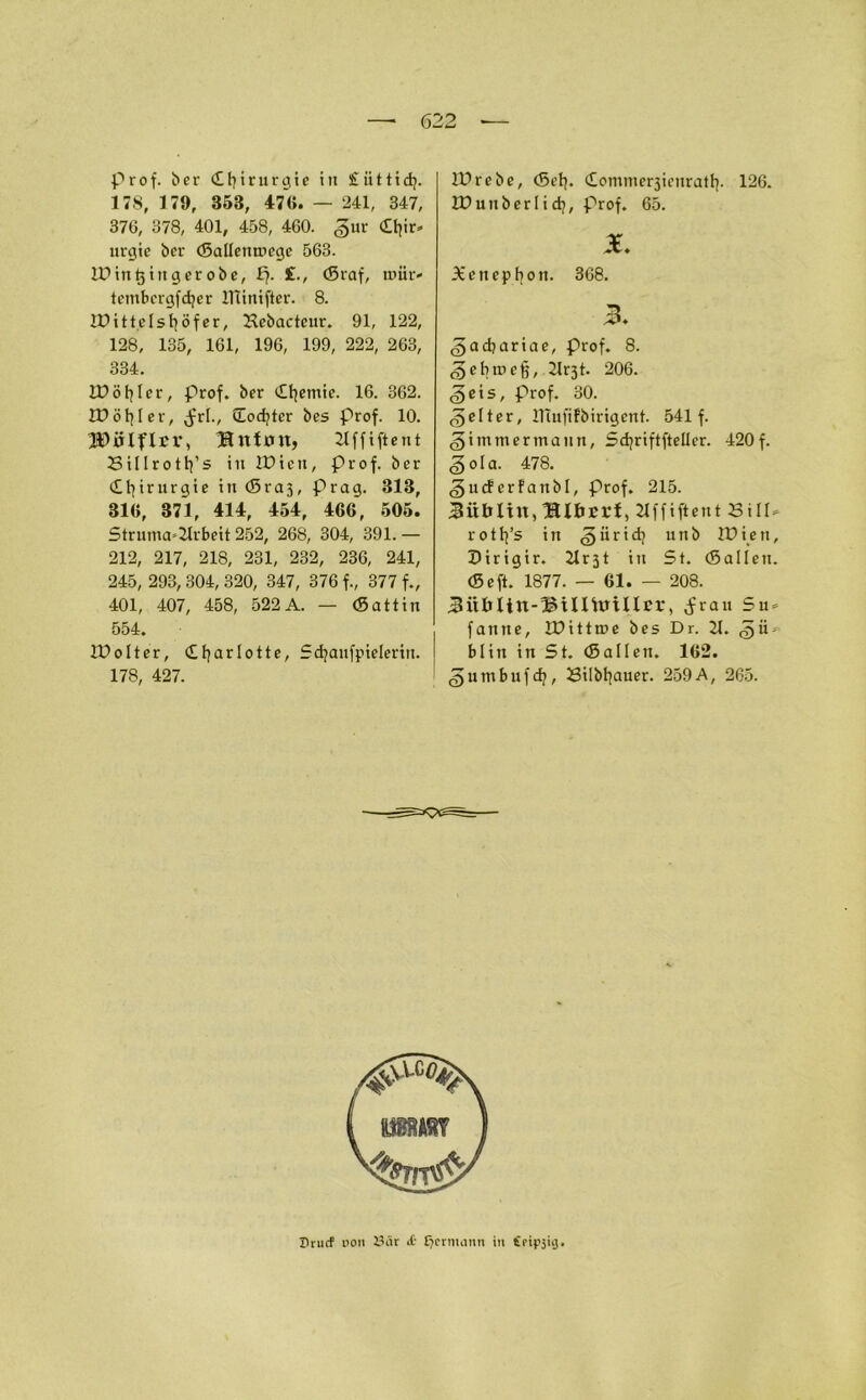 prof. ber Chirurgie in £ ii 11 i dj. 178, 179, 858, 47«. — 241, 347, 376, 378, 401, 458, 460. ,§ur dfyir» ltrcjie bcr ©allemnege 563. IDitttjingerobe, £7. £., ©raf, tcmbergfdjer UTinifter. 8. IDittdsfyöfer, Hcbacteur. 91, 122, 128, 135, 161, 196, 199, 222, 263, 334. IDöfyler, prof. ber (ifyetnie. 16. 362. tüöfper, Jrl., üocfyter bes prof. 10. IDÜIflrr, ®nf0U, 21 f f i ft e n t Billrotlfs i 11 IDten, prof. ber (Ifyirurgie in ©ra3, Prag. 313, 31«, 371, 414, 454, 466, 505. Struma*2lrbeit 252, 268, 304, 391. — 212, 217, 218, 231, 232, 236, 241, 245, 293, 304, 320, 347, 376 f., 377 f., 401, 407, 458, 522A. — (Sattin 554. IDoIter, ©fyarlotte, Sdjanfpielerin. 178, 427. iDrebe, ©el]. ©ommerjienratfy. 126. IPunberlidj, prof. 65. JE. Xenepbon. 368. gacbariae, Prof. 8. (gebrocf?, 21r3t. 206. §eis, Prof. 30. gelter, IHufifbirigent. 541 f. <§i mm er mann, Sdjriftfteller. 420 f. <§ola. 478. «gucferfanbl, Prof. 215. 21ffiftent Sill* rotffs in ^iiridj unb IPiett, Dirigir. 21 r31 in St. ©allen, ©eft. 1877. — 61. — 208. Bültiin-IMnUnUrr, ^rau Su = faittte, IDitttne bes Dr. 21. ^n- blitt in St. ©allen. 162. ^umbufdj, Silbfyauer. 259 A, 265. Drucf oon A3iir £ £?crmann in foipjiij.