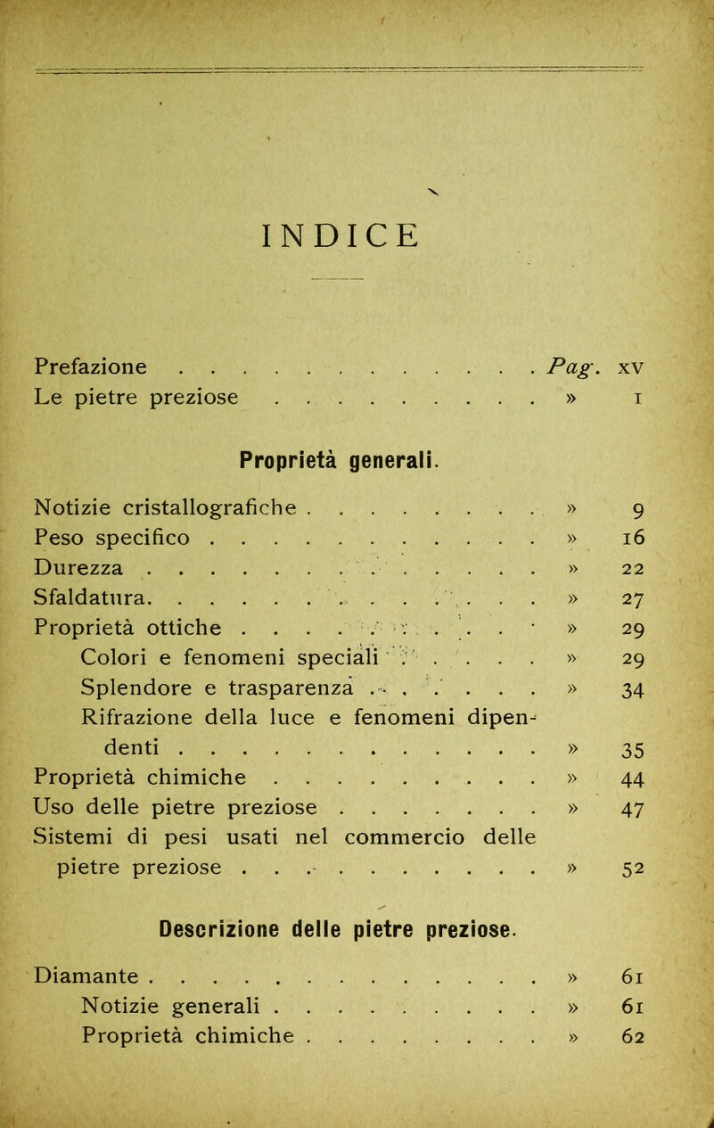 INDICE Prefazione xv Le pietre preziose » i Proprietà generali. Notizie cristallografiche . » 9 Peso specifico » 16 Durezza » 22 Sfaldatura » 27 Proprietà ottiche .... . ... . » 29 Colori e fenomeni speciali ; ' .... » 29 Splendore e trasparenza . • ..... » 34 Rifrazione della luce e fenomeni dipen^ denti » 35 Proprietà chimiche » 44 Uso delle pietre preziose » 47 Sistemi di pesi usati nel commercio delle pietre preziose . . » 52 Descrizione delle pietre preziose. Diamante » 61 Notizie generali » 61 Proprietà chimiche » 62