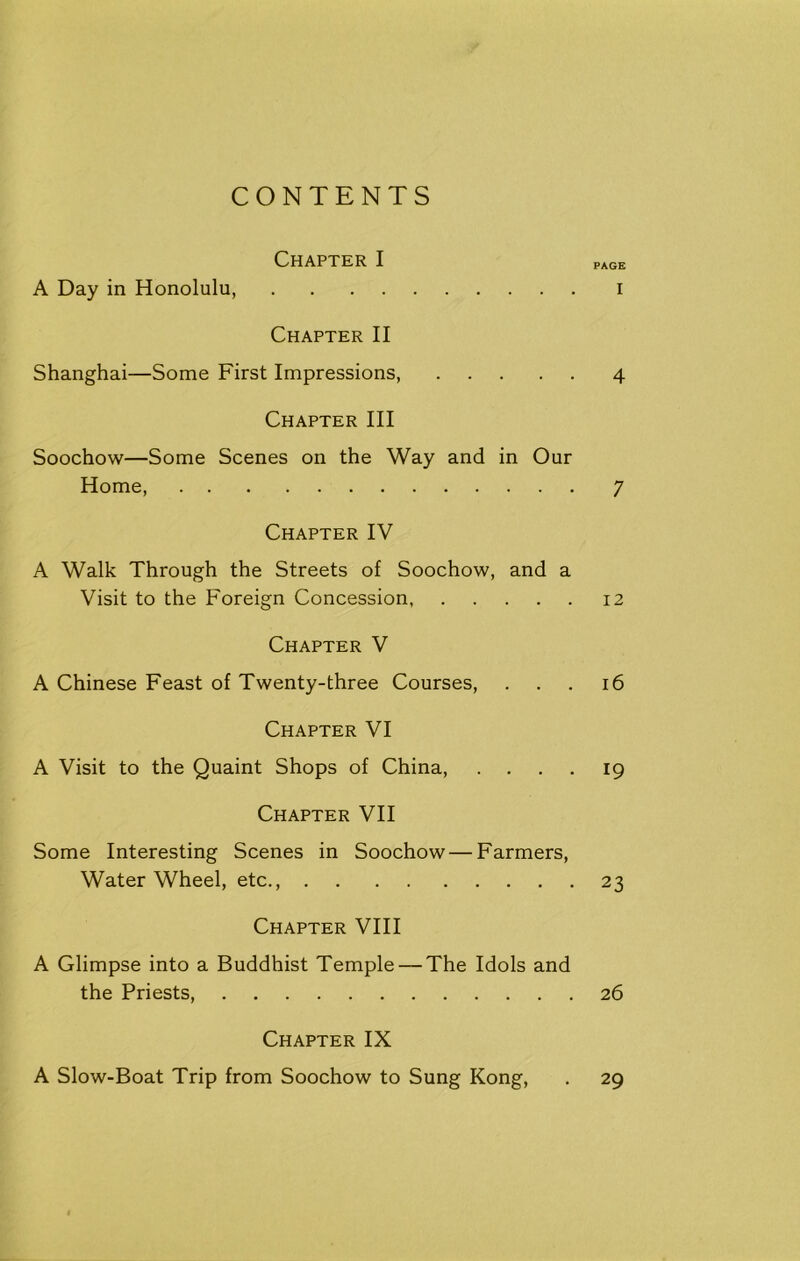 Chapter I PAGE A Day in Honolulu, i Chapter II Shanghai—Some First Impressions, 4 Chapter III Soochow—Some Scenes on the Way and in Our Home, 7 Chapter IV A Walk Through the Streets of Soochow, and a Visit to the Foreign Concession, 12 Chapter V A Chinese Feast of Twenty-three Courses, ... 16 Chapter VI A Visit to the Quaint Shops of China, .... 19 Chapter VII Some Interesting Scenes in Soochow — Farmers, Water Wheel, etc., 23 Chapter VIII A Glimpse into a Buddhist Temple — The Idols and the Priests, 26 Chapter IX A Slow-Boat Trip from Soochow to Sung Kong, . 29