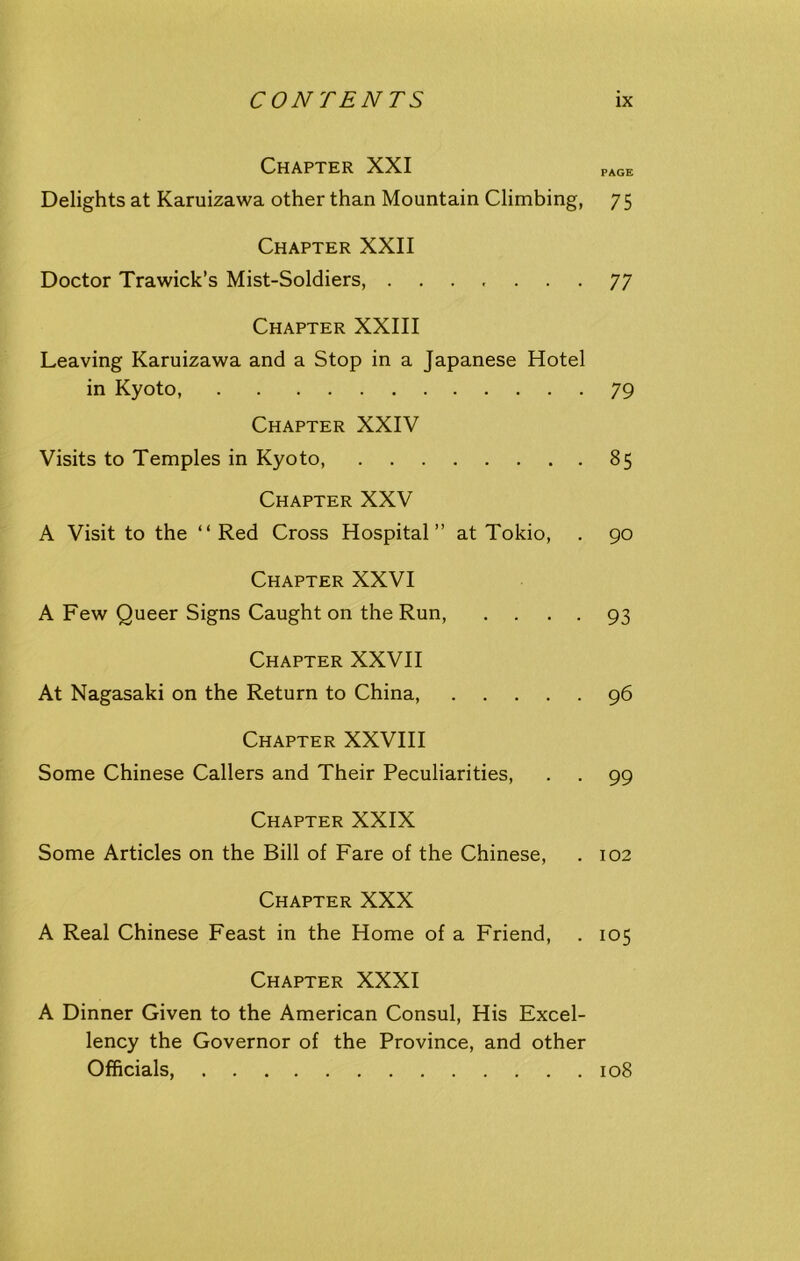 Chapter XXI PAGE Delights at Karuizawa other than Mountain Climbing, 75 Chapter XXII Doctor Trawick’s Mist-Soldiers, 77 Chapter XXIII Leaving Karuizawa and a Stop in a Japanese Hotel in Kyoto, .... 79 Chapter XXIV Visits to Temples in Kyoto, 85 Chapter XXV A Visit to the “ Red Cross Hospital” at Tokio, . 90 Chapter XXVI A Few Queer Signs Caught on the Run, .... 93 Chapter XXVII At Nagasaki on the Return to China, 96 Chapter XXVIII Some Chinese Callers and Their Peculiarities, . . 99 Chapter XXIX Some Articles on the Bill of Fare of the Chinese, . 102 Chapter XXX A Real Chinese Feast in the Home of a Friend, . 105 Chapter XXXI A Dinner Given to the American Consul, His Excel- lency the Governor of the Province, and other Officials, 108