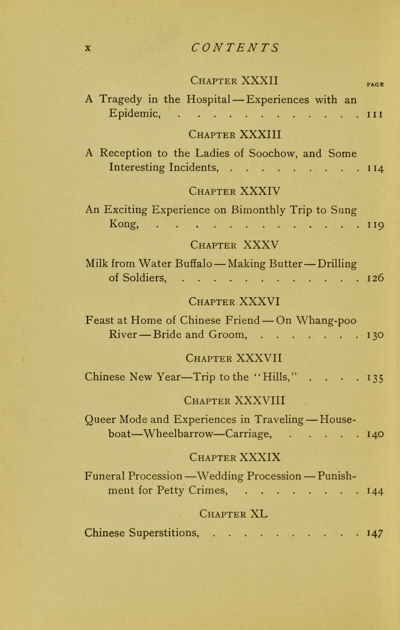 Chapter XXXII PAGE A Tragedy in the Hospital — Experiences with an Epidemic, 111 Chapter XXXIII A Reception to the Ladies of Soochow, and Some Interesting Incidents, 114 Chapter XXXIV An Exciting Experience on Bimonthly Trip to Sung Kong, 119 Chapter XXXV Milk from Water Buffalo — Making Butter—Drilling of Soldiers, 126 Chapter XXXVI Feast at Home of Chinese Friend — On Whang-poo River — Bride and Groom, 130 Chapter XXXVII Chinese New Year—Trip to the “ Hills,” .... 135 Chapter XXXVIII Queer Mode and Experiences in Traveling — House- boat—Wheelbarrow—Carriage, 140 Chapter XXXIX Funeral Procession—Wedding Procession — Punish- ment for Petty Crimes, 144 Chapter XL Chinese Superstitions 147