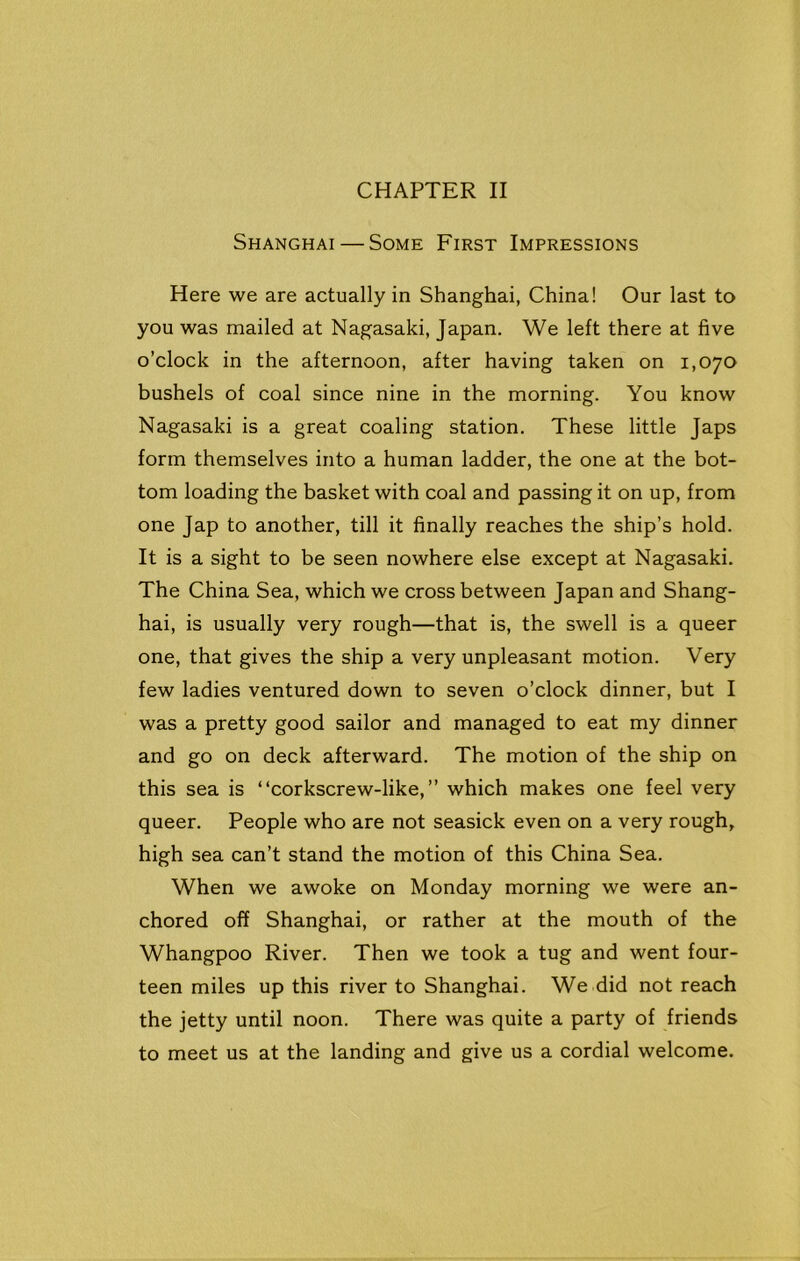Shanghai — Some First Impressions Here we are actually in Shanghai, China! Our last to you was mailed at Nagasaki, Japan. We left there at five o’clock in the afternoon, after having taken on 1,070 bushels of coal since nine in the morning. You know Nagasaki is a great coaling station. These little Japs form themselves into a human ladder, the one at the bot- tom loading the basket with coal and passing it on up, from one Jap to another, till it finally reaches the ship’s hold. It is a sight to be seen nowhere else except at Nagasaki. The China Sea, which we cross between Japan and Shang- hai, is usually very rough—that is, the swell is a queer one, that gives the ship a very unpleasant motion. Very few ladies ventured down to seven o’clock dinner, but I was a pretty good sailor and managed to eat my dinner and go on deck afterward. The motion of the ship on this sea is “corkscrew-like,” which makes one feel very queer. People who are not seasick even on a very rough, high sea can’t stand the motion of this China Sea. When we awoke on Monday morning we were an- chored off Shanghai, or rather at the mouth of the Whangpoo River. Then we took a tug and went four- teen miles up this river to Shanghai. We did not reach the jetty until noon. There was quite a party of friends to meet us at the landing and give us a cordial welcome.