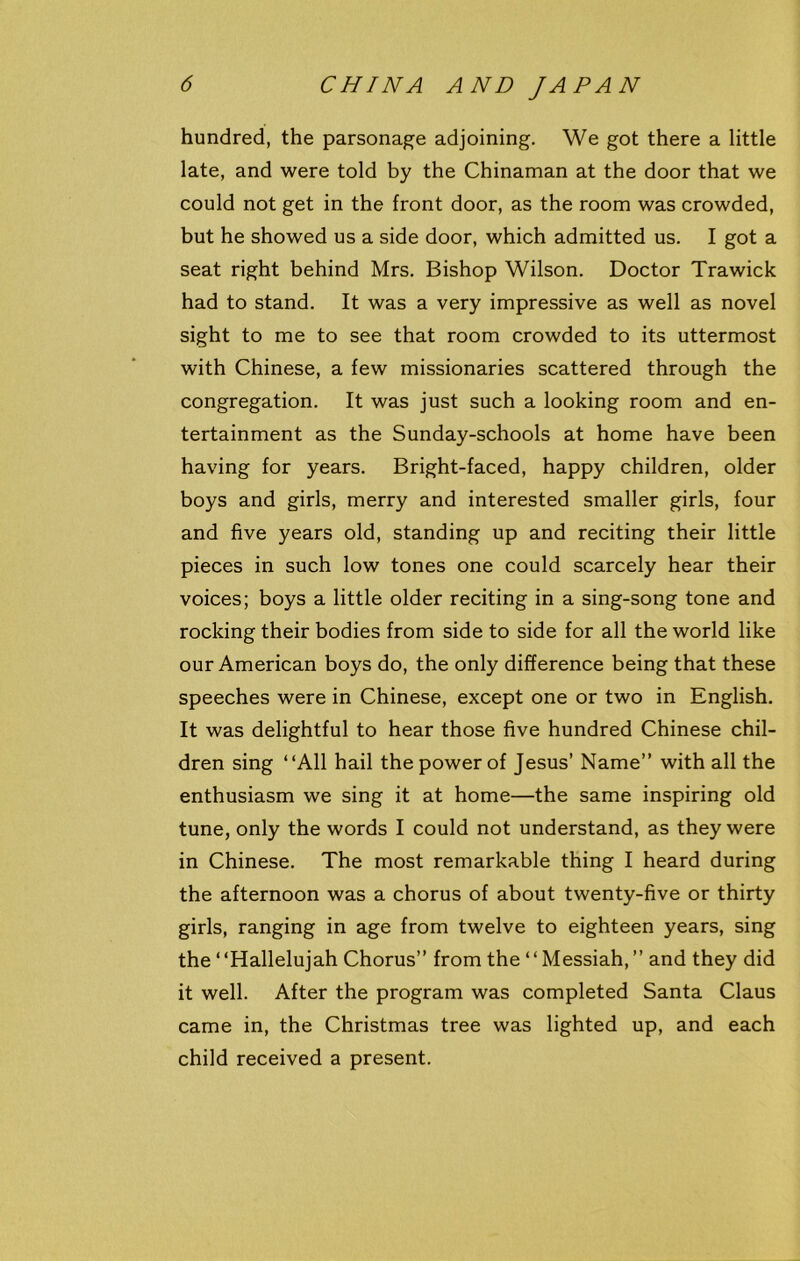 hundred, the parsonage adjoining. We got there a little late, and were told by the Chinaman at the door that we could not get in the front door, as the room was crowded, but he showed us a side door, which admitted us. I got a seat right behind Mrs. Bishop Wilson. Doctor Trawick had to stand. It was a very impressive as well as novel sight to me to see that room crowded to its uttermost with Chinese, a few missionaries scattered through the congregation. It was just such a looking room and en- tertainment as the Sunday-schools at home have been having for years. Bright-faced, happy children, older boys and girls, merry and interested smaller girls, four and five years old, standing up and reciting their little pieces in such low tones one could scarcely hear their voices; boys a little older reciting in a sing-song tone and rocking their bodies from side to side for all the world like our American boys do, the only difference being that these speeches were in Chinese, except one or two in English. It was delightful to hear those five hundred Chinese chil- dren sing “All hail the power of Jesus’ Name” with all the enthusiasm we sing it at home—the same inspiring old tune, only the words I could not understand, as they were in Chinese. The most remarkable thing I heard during the afternoon was a chorus of about twenty-five or thirty girls, ranging in age from twelve to eighteen years, sing the ‘ ‘Hallelujah Chorus” from the4 4 Messiah, ” and they did it well. After the program was completed Santa Claus came in, the Christmas tree was lighted up, and each child received a present.