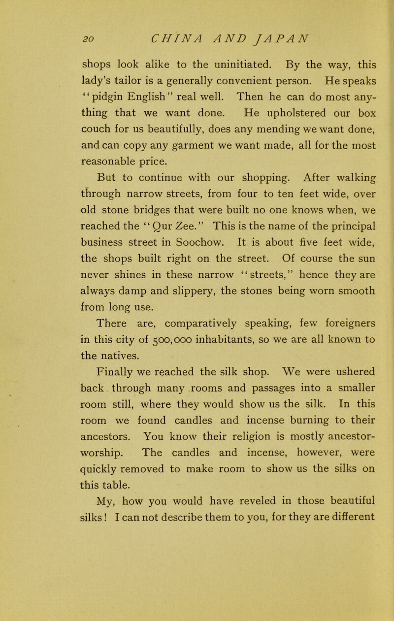 shops look alike to the uninitiated. By the way, this lady’s tailor is a generally convenient person. He speaks “pidgin English” real well. Then he can do most any- thing that we want done. He upholstered our box couch for us beautifully, does any mending we want done, and can copy any garment we want made, all for the most reasonable price. But to continue with our shopping. After walking through narrow streets, from four to ten feet wide, over old stone bridges that were built no one knows when, we reached the “ Qur Zee.” This is the name of the principal business street in Soochow. It is about five feet wide, the shops built right on the street. Of course the sun never shines in these narrow “streets,” hence they are always damp and slippery, the stones being worn smooth from long use. There are, comparatively speaking, few foreigners in this city of 500,000 inhabitants, so we are all known to the natives. Finally we reached the silk shop. We were ushered back through many rooms and passages into a smaller room still, where they would show us the silk. In this room we found candles and incense burning to their ancestors. You know their religion is mostly ancestor- worship. The candles and incense, however, were quickly removed to make room to show us the silks on this table. My, how you would have reveled in those beautiful silks! I can not describe them to you, for they are different