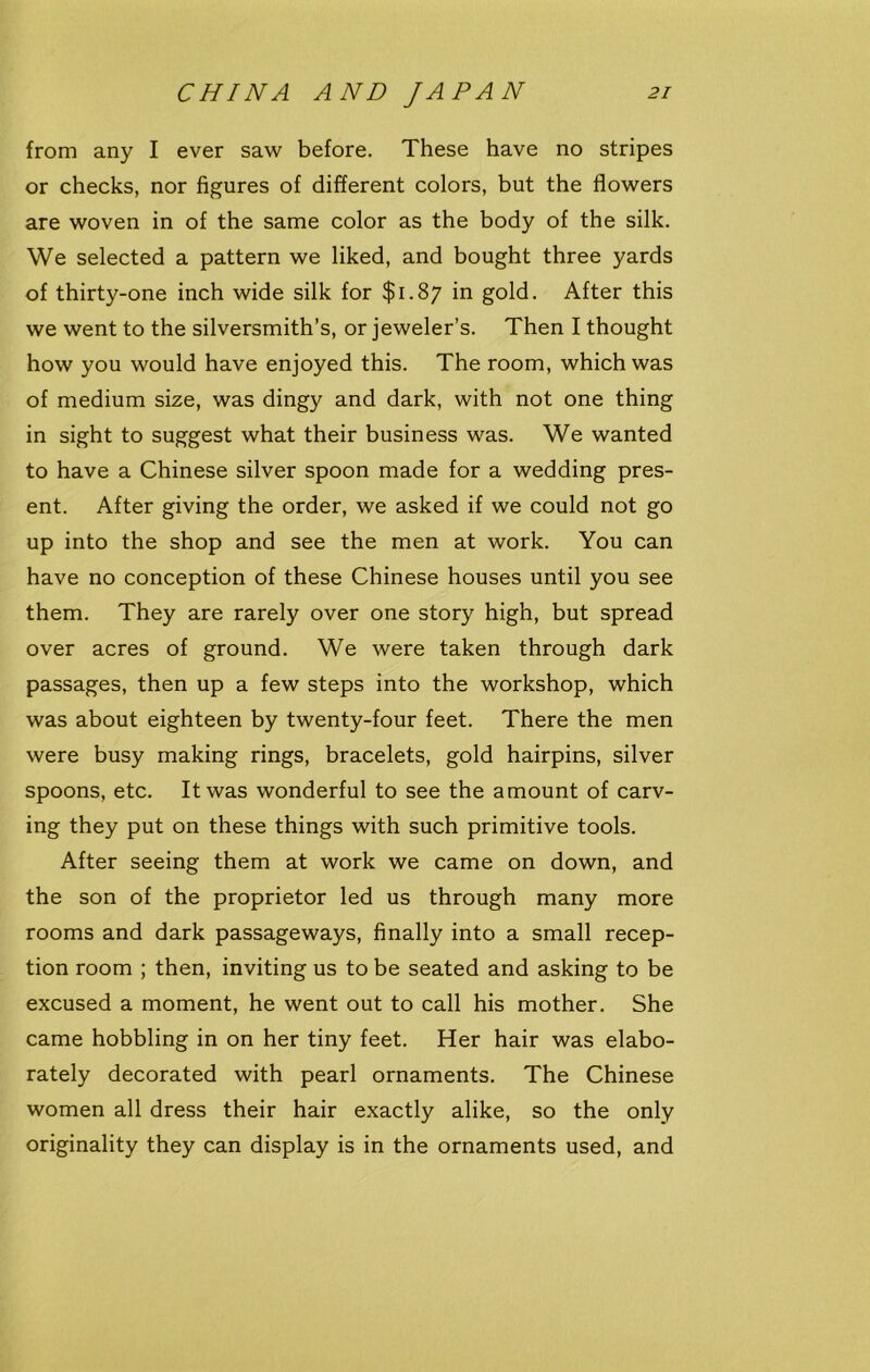 from any I ever saw before. These have no stripes or checks, nor figures of different colors, but the flowers are woven in of the same color as the body of the silk. We selected a pattern we liked, and bought three yards of thirty-one inch wide silk for $1.87 in gold. After this we went to the silversmith’s, or jeweler’s. Then I thought how you would have enjoyed this. The room, which was of medium size, was dingy and dark, with not one thing in sight to suggest what their business was. We wanted to have a Chinese silver spoon made for a wedding pres- ent. After giving the order, we asked if we could not go up into the shop and see the men at work. You can have no conception of these Chinese houses until you see them. They are rarely over one story high, but spread over acres of ground. We were taken through dark passages, then up a few steps into the workshop, which was about eighteen by twenty-four feet. There the men were busy making rings, bracelets, gold hairpins, silver spoons, etc. It was wonderful to see the amount of carv- ing they put on these things with such primitive tools. After seeing them at work we came on down, and the son of the proprietor led us through many more rooms and dark passageways, finally into a small recep- tion room ; then, inviting us to be seated and asking to be excused a moment, he went out to call his mother. She came hobbling in on her tiny feet. Her hair was elabo- rately decorated with pearl ornaments. The Chinese women all dress their hair exactly alike, so the only originality they can display is in the ornaments used, and