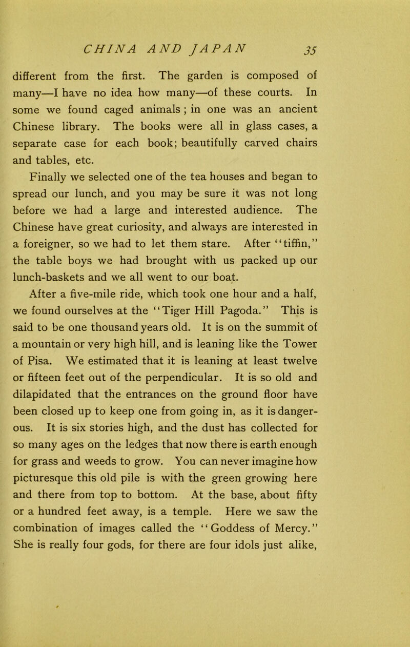 different from the first. The garden is composed of many—I have no idea how many—of these courts. In some we found caged animals ; in one was an ancient Chinese library. The books were all in glass cases, a separate case for each book; beautifully carved chairs and tables, etc. Finally we selected one of the tea houses and began to spread our lunch, and you may be sure it was not long before we had a large and interested audience. The Chinese have great curiosity, and always are interested in a foreigner, so we had to let them stare. After “tiffin,” the table boys we had brought with us packed up our lunch-baskets and we all went to our boat. After a five-mile ride, which took one hour and a half, we found ourselves at the “Tiger Hill Pagoda.” This is said to be one thousand years old. It is on the summit of a mountain or very high hill, and is leaning like the Tower of Pisa. We estimated that it is leaning at least twelve or fifteen feet out of the perpendicular. It is so old and dilapidated that the entrances on the ground floor have been closed up to keep one from going in, as it is danger- ous. It is six stories high, and the dust has collected for so many ages on the ledges that now there is earth enough for grass and weeds to grow. You can never imagine how picturesque this old pile is with the green growing here and there from top to bottom. At the base, about fifty or a hundred feet away, is a temple. Here we saw the combination of images called the “Goddess of Mercy.” She is really four gods, for there are four idols just alike,