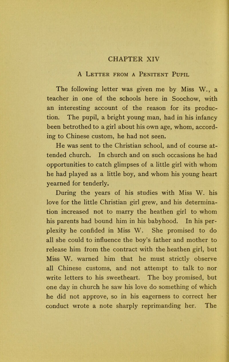 A Letter from a Penitent Pupil The following letter was given me by Miss W., a teacher in one of the schools here in Soochow, with an interesting account of the reason for its produc- tion. The pupil, a bright young man, had in his infancy been betrothed to a girl about his own age, whom, accord- ing to Chinese custom, he had not seen. He was sent to the Christian school, and of course at- tended church. In church and on such occasions he had opportunities to catch glimpses of a little girl with whom he had played as a little boy, and whom his young heart yearned for tenderly. During the years of his studies with Miss W. his love for the little Christian girl grew, and his determina- tion increased not to marry the heathen girl to whom his parents had bound him in his babyhood. In his per- plexity he confided in Miss W. She promised to do all she could to influence the boy’s father and mother to release him from the contract with the heathen girl, but Miss W. warned him that he must strictly observe all Chinese customs, and not attempt to talk to nor write letters to his sweetheart. The boy promised, but one day in church he saw his love do something of which he did not approve, so in his eagerness to correct her conduct wrote a note sharply reprimanding her. The