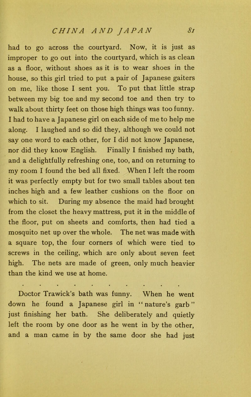 had to go across the courtyard. Now, it is just as improper to go out into the courtyard, which is as clean as a floor, without shoes as it is to wear shoes in the house, so this girl tried to put a pair of Japanese gaiters on me, like those I sent you. To put that little strap between my big toe and my second toe and then try to walk about thirty feet on those high things was too funny. I had to have a Japanese girl on each side of me to help me along. I laughed and so did they, although we could not say one word to each other, for I did not know Japanese, nor did they know English. Finally I finished my bath, and a delightfully refreshing one, too, and on returning to my room I found the bed all fixed. When I left the room it was perfectly empty but for two small tables about ten inches high and a few leather cushions on the floor on which to sit. During my absence the maid had brought from the closet the heavy mattress, put it in the middle of the floor, put on sheets and comforts, then had tied a mosquito net up over the whole. The net was made with a square top, the four corners of which were tied to screws in the ceiling, which are only about seven feet high. The nets are made of green, only much heavier than the kind we use at home. Doctor Trawick’s bath was funny. When he went down he found a Japanese girl in “nature’s garb” just finishing her bath. She deliberately and quietly left the room by one door as he went in by the other, and a man came in by the same door she had just