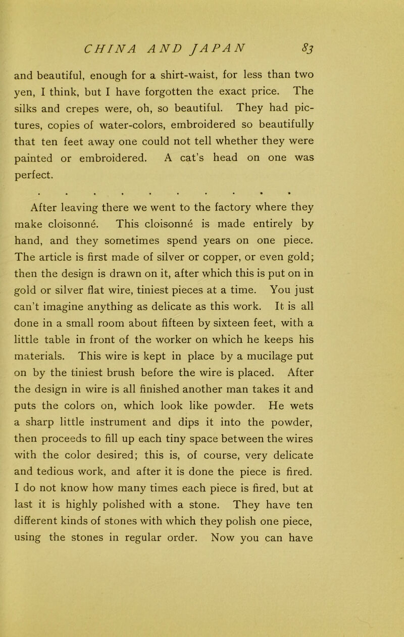 and beautiful, enough for a shirt-waist, for less than two yen, I think, but I have forgotten the exact price. The silks and crepes were, oh, so beautiful. They had pic- tures, copies of water-colors, embroidered so beautifully that ten feet away one could not tell whether they were painted or embroidered. A cat’s head on one was perfect. .•••■••••a After leaving there we went to the factory where they make cloisonne. This cloisonne is made entirely by hand, and they sometimes spend years on one piece. The article is first made of silver or copper, or even gold; then the design is drawn on it, after which this is put on in gold or silver flat wire, tiniest pieces at a time. You just can’t imagine anything as delicate as this work. It is all done in a small room about fifteen by sixteen feet, with a little table in front of the worker on which he keeps his materials. This wire is kept in place by a mucilage put on by the tiniest brush before the wire is placed. After the design in wire is all finished another man takes it and puts the colors on, which look like powder. He wets a sharp little instrument and dips it into the powder, then proceeds to fill up each tiny space between the wires with the color desired; this is, of course, very delicate and tedious work, and after it is done the piece is fired. I do not know how many times each piece is fired, but at last it is highly polished with a stone. They have ten different kinds of stones with which they polish one piece, using the stones in regular order. Now you can have