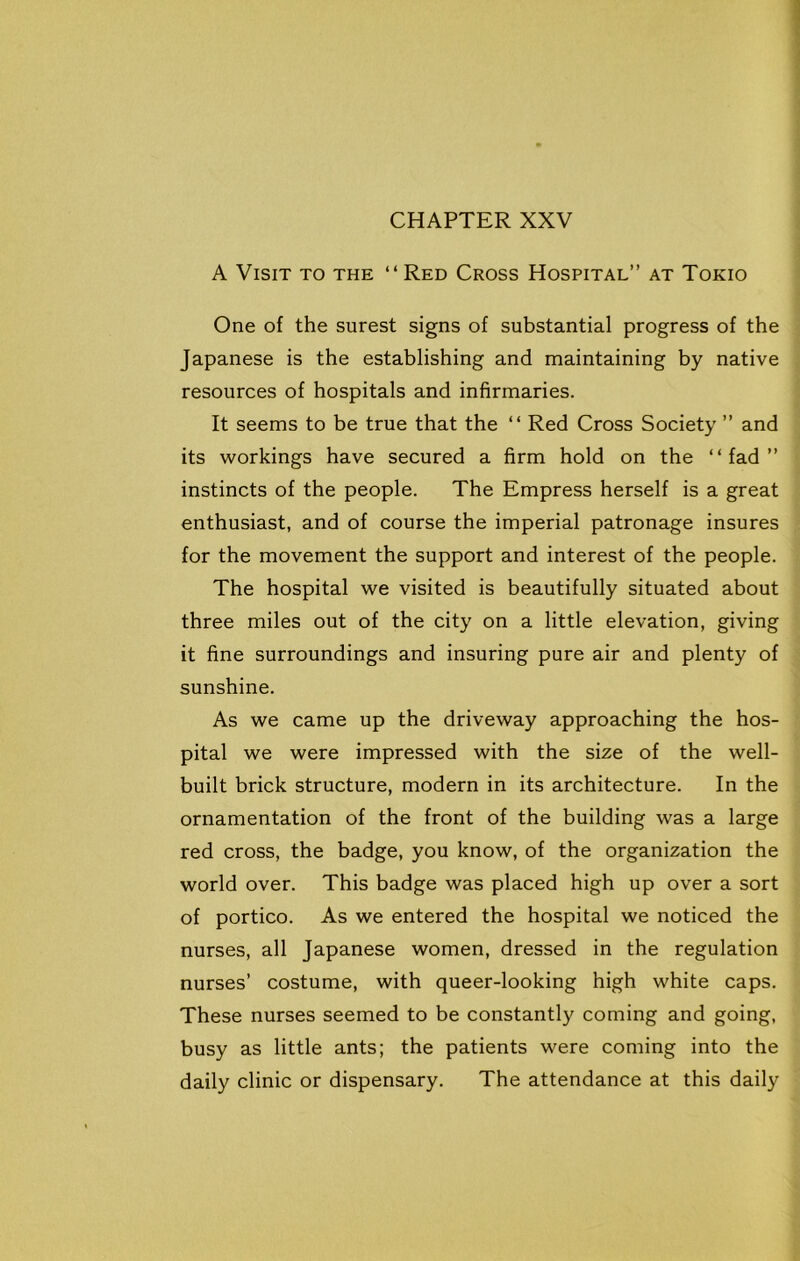 A Visit to the “Red Cross Hospital” at Tokio One of the surest signs of substantial progress of the Japanese is the establishing and maintaining by native resources of hospitals and infirmaries. It seems to be true that the “ Red Cross Society ” and its workings have secured a firm hold on the “fad” instincts of the people. The Empress herself is a great enthusiast, and of course the imperial patronage insures for the movement the support and interest of the people. The hospital we visited is beautifully situated about three miles out of the city on a little elevation, giving it fine surroundings and insuring pure air and plenty of sunshine. As we came up the driveway approaching the hos- pital we were impressed with the size of the well- built brick structure, modern in its architecture. In the ornamentation of the front of the building was a large red cross, the badge, you know, of the organization the world over. This badge was placed high up over a sort of portico. As we entered the hospital we noticed the nurses, all Japanese women, dressed in the regulation nurses’ costume, with queer-looking high white caps. These nurses seemed to be constantly coming and going, busy as little ants; the patients were coming into the daily clinic or dispensary. The attendance at this daily