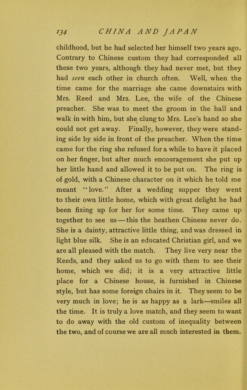 childhood, but he had selected her himself two years ago. Contrary to Chinese custom they had corresponded all these two years, although they had never met, but they had seen each other in church often. Well, when the time came for the marriage she came downstairs with Mrs. Reed and Mrs. Lee, the wife of the Chinese preacher. She was to meet the groom in the hall and walk in with him, but she clung to Mrs. Lee’s hand so she could not get away. Finally, however, they were stand- ing side by side in front of the preacher. When the time came for the ring she refused fora while to have it placed on her finger, but after much encouragement she put up her little hand and allowed it to be put on. The ring is of gold, with a Chinese character on it which he told me meant “love.” After a wedding supper they went to their own little home, which with great delight he had been fixing up for her for some time. They came up together to see us — this the heathen Chinese never do. She is a dainty, attractive little thing, and was dressed in light blue silk. She is an educated Christian girl, and we are all pleased with the match. They live very near the Reeds, and they asked us to go with them to see their home, which we did; it is a very attractive little place for a Chinese house, is furnished in Chinese style, but has some foreign chairs in it. They seem to be very much in love; he is as happy as a lark—smiles all the time. It is truly a love match, and they seem to want to do away with the old custom of inequality between the two, and of course we are all much interested in them.