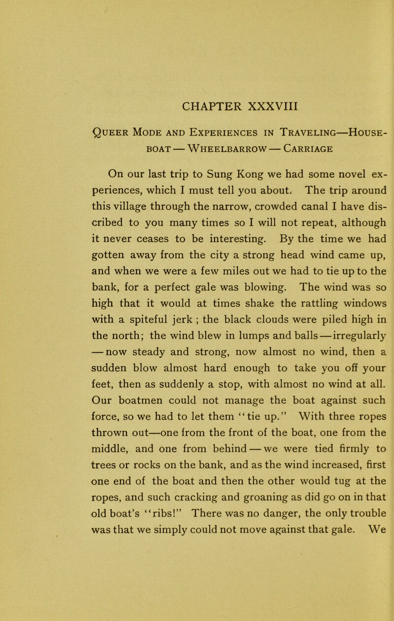Queer Mode and Experiences in Traveling—House- boat— Wheelbarrow— Carriage On our last trip to Sung Kong we had some novel ex- periences, which I must tell you about. The trip around this village through the narrow, crowded canal I have dis- cribed to you many times so I will not repeat, although it never ceases to be interesting. By the time we had gotten away from the city a strong head wind came up, and when we were a few miles out we had to tie up to the bank, for a perfect gale was blowing. The wind was so high that it would at times shake the rattling windows with a spiteful jerk ; the black clouds were piled high in the north; the wind blew in lumps and balls — irregularly — now steady and strong, now almost no wind, then a sudden blow almost hard enough to take you off your feet, then as suddenly a stop, with almost no wind at all. Our boatmen could not manage the boat against such force, so we had to let them “tie up.” With three ropes thrown out—one from the front of the boat, one from the middle, and one from behind — we were tied firmly to trees or rocks on the bank, and as the wind increased, first one end of the boat and then the other would tug at the ropes, and such cracking and groaning as did go on in that old boat’s “ribs!” There was no danger, the only trouble was that we simply could not move against that gale. We