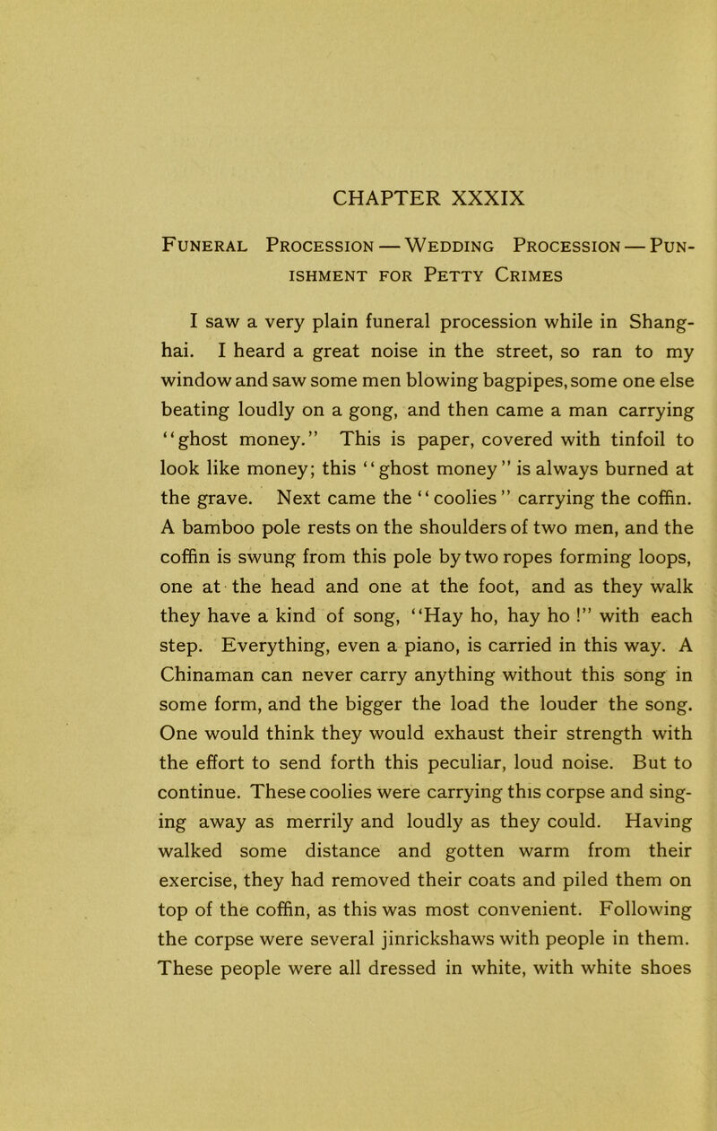 Funeral Procession — Wedding Procession — Pun- ishment for Petty Crimes I saw a very plain funeral procession while in Shang- hai. I heard a great noise in the street, so ran to my window and saw some men blowing bagpipes, some one else beating loudly on a gong, and then came a man carrying “ghost money.” This is paper, covered with tinfoil to look like money; this “ghost money” is always burned at the grave. Next came the “coolies” carrying the coffin. A bamboo pole rests on the shoulders of two men, and the coffin is swung from this pole by two ropes forming loops, one at the head and one at the foot, and as they walk they have a kind of song, “Hay ho, hay ho !” with each step. Everything, even a piano, is carried in this way. A Chinaman can never carry anything without this song in some form, and the bigger the load the louder the song. One would think they would exhaust their strength with the effort to send forth this peculiar, loud noise. But to continue. These coolies were carrying this corpse and sing- ing away as merrily and loudly as they could. Having walked some distance and gotten warm from their exercise, they had removed their coats and piled them on top of the coffin, as this was most convenient. Following the corpse were several jinrickshaws with people in them. These people were all dressed in white, with white shoes