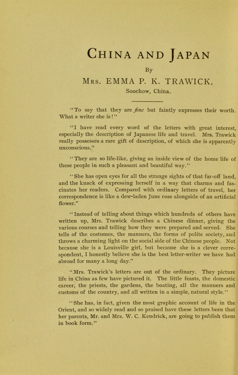 By Mrs. EMMA P. K. TRAWICK, Soochow, China. “To say that they are fine but faintly expresses their worth. What a writer she is ! ” “I have read every word of the letters with great interest, especially the description of Japanese life and travel. Mrs. Trawick really possesses a rare gift of description, of which she is apparently unconscious.” “ They are so life-like, giving an inside view of the home life of these people in such a pleasant and beautiful way.” “She has open eyes for all the strange sights of that far-off land, and the knack of expressing herself in a way that charms and fas- cinates her readers. Compared with ordinary letters of travel, her correspondence is like a dew-laden June rose alongside of an artificial flower.” “Instead of telling about things which hundreds of others have written up, Mrs. Trawick describes a Chinese dinner, giving the various courses and telling how they were prepared and served. She tells of the costumes, the manners, the forms of polite society, and throws a charming light on the social side of the Chinese people. Not because she is a Louisville girl, but because she is a clever corre- spondent, I honestly believe she is the best letter-writer we have had abroad for many a long day.” “Mrs. Trawick’s letters are out of the ordinary. They picture life in China as few have pictured it. The little feasts, the domestic career, the priests, the gardens, the boating, all the manners and customs of the country, and all written in a simple, natural style.” “She has, in fact, given the most graphic account of life in the Orient, and so widely read and so praised have these letters been that her parents, Mr. and Mrs. W. C. Kendrick, are going to publish them in book form.”