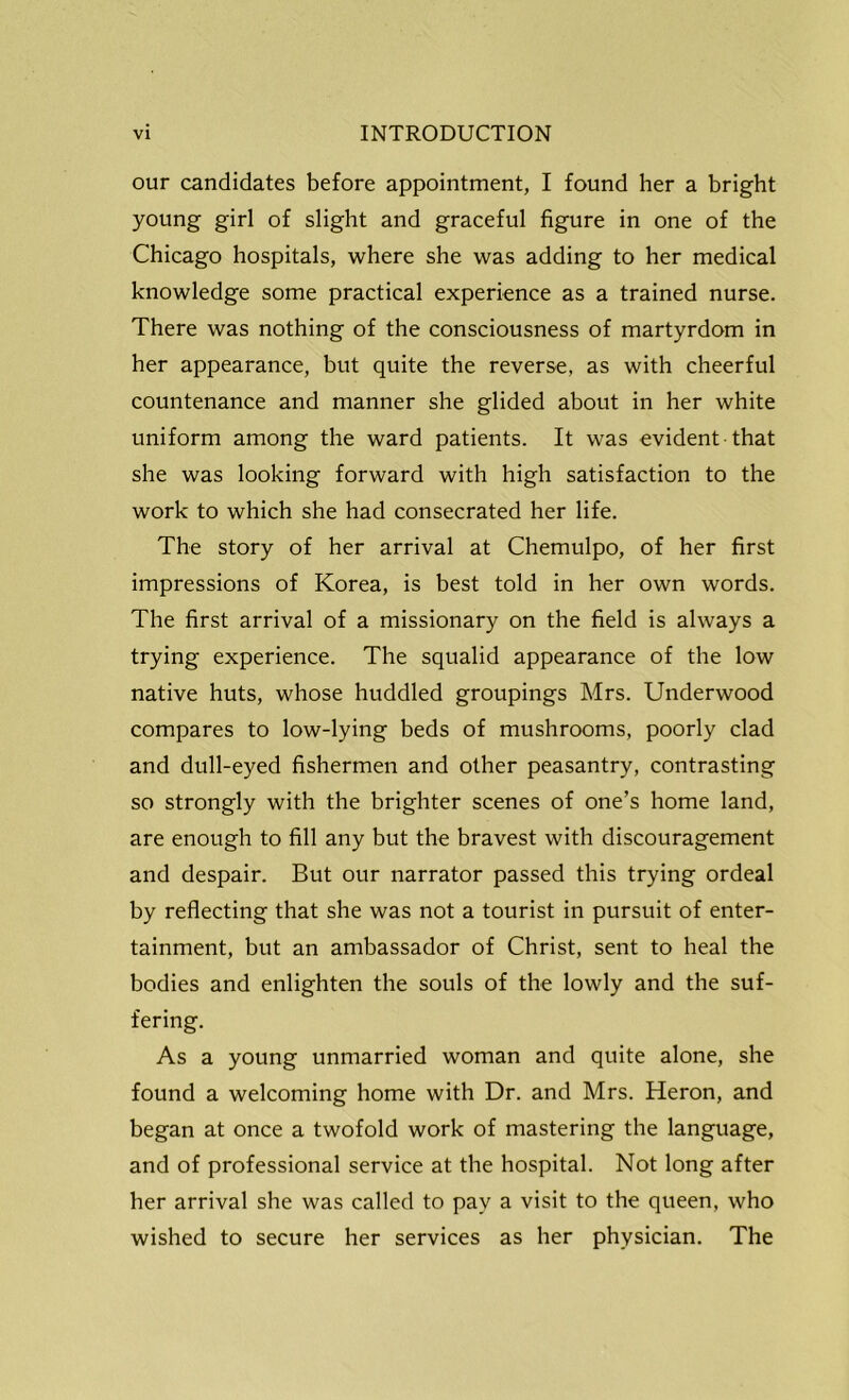 our candidates before appointment, I found her a bright young girl of slight and graceful figure in one of the Chicago hospitals, where she was adding to her medical knowledge some practical experience as a trained nurse. There was nothing of the consciousness of martyrdom in her appearance, but quite the reverse, as with cheerful countenance and manner she glided about in her white uniform among the ward patients. It was evident that she was looking forward with high satisfaction to the work to which she had consecrated her life. The story of her arrival at Chemulpo, of her first impressions of Korea, is best told in her own words. The first arrival of a missionary on the field is always a trying experience. The squalid appearance of the low native huts, whose huddled groupings Mrs. Underwood compares to low-lying beds of mushrooms, poorly clad and dull-eyed fishermen and other peasantry, contrasting so strongly with the brighter scenes of one’s home land, are enough to fill any but the bravest with discouragement and despair. But our narrator passed this trying ordeal by reflecting that she was not a tourist in pursuit of enter- tainment, but an ambassador of Christ, sent to heal the bodies and enlighten the souls of the lowly and the suf- fering. As a young unmarried woman and quite alone, she found a welcoming home with Dr. and Mrs. Heron, and began at once a twofold work of mastering the language, and of professional service at the hospital. Not long after her arrival she was called to pay a visit to the queen, who wished to secure her services as her physician. The