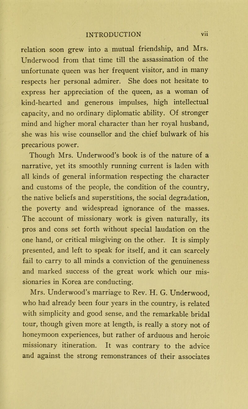 relation soon grew into a mutual friendship, and Mrs. Underwood from that time till the assassination of the unfortunate queen was her frequent visitor, and in many respects her personal admirer. She does not hesitate to express her appreciation of the queen, as a woman of kind-hearted and generous impulses, high intellectual capacity, and no ordinary diplomatic ability. Of stronger mind and higher moral character than her royal husband, she was his wise counsellor and the chief bulwark of his precarious power. Though Mrs. Underwood’s book is of the nature of a narrative, yet its smoothly running current is laden with all kinds of general information respecting the character and customs of the people, the condition of the country, the native beliefs and superstitions, the social degradation, the poverty and widespread ignorance of the masses. The account of missionary work is given naturally, its pros and cons set forth without special laudation on the one hand, or critical misgiving on the other. It is simply presented, and left to speak for itself, and it can scarcely fail to carry to all minds a conviction of the genuineness and marked success of the great work which our mis- sionaries in Korea are conducting. Mrs. Underwood’s marriage to Rev. H. G. Underwood, who had already been four years in the country, is related with simplicity and good sense, and the remarkable bridal tour, though given more at length, is really a story not of honeymoon experiences, but rather of arduous and heroic missionary itineration. It was contrary to the advice and against the strong remonstrances of their associates