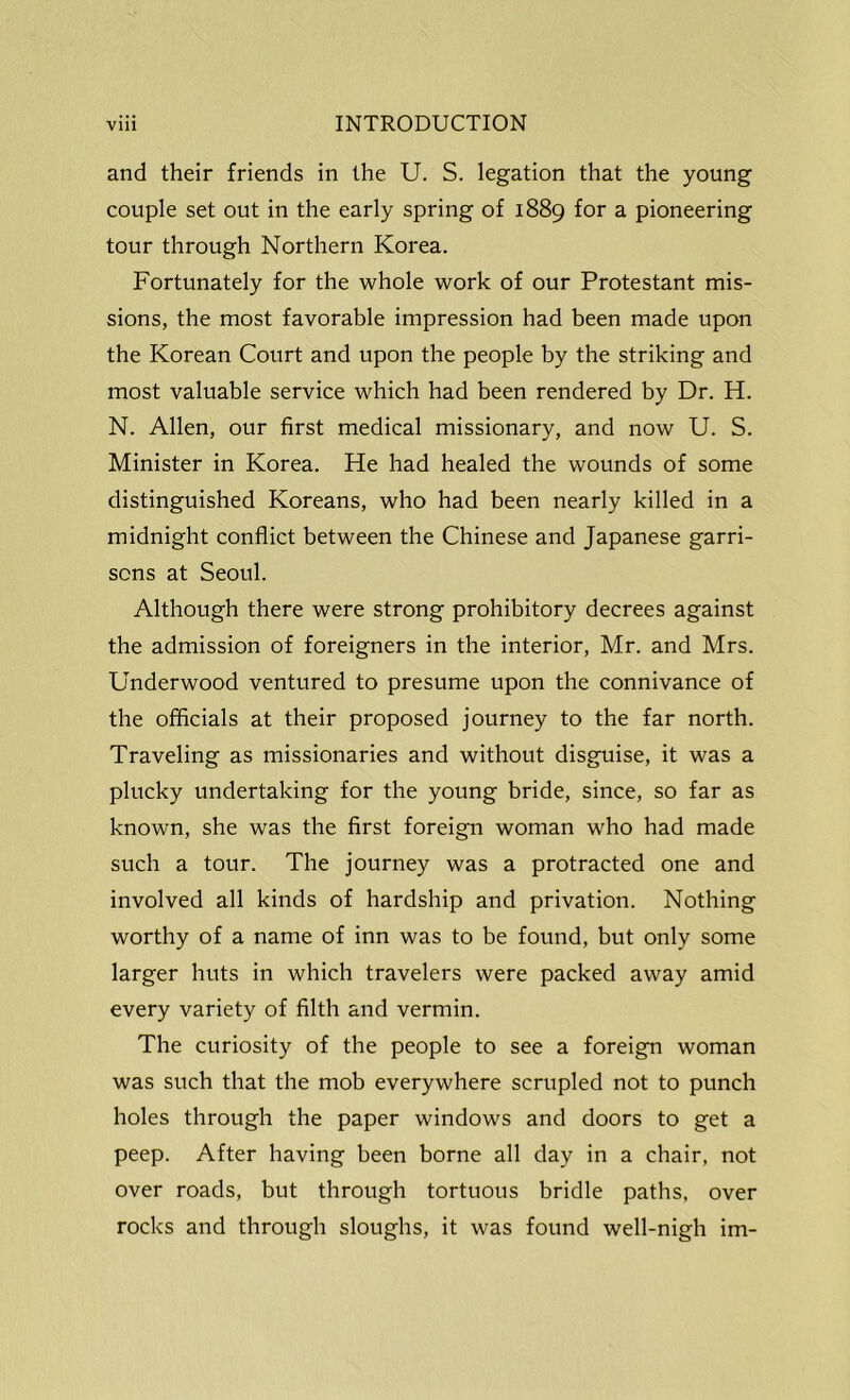 and their friends in the U. S. legation that the young couple set out in the early spring of 1889 for a pioneering tour through Northern Korea. Fortunately for the whole work of our Protestant mis- sions, the most favorable impression had been made upon the Korean Court and upon the people by the striking and most valuable service which had been rendered by Dr. H. N. Allen, our first medical missionary, and now U. S. Minister in Korea. He had healed the wounds of some distinguished Koreans, who had been nearly killed in a midnight conflict between the Chinese and Japanese garri- sons at Seoul. Although there were strong prohibitory decrees against the admission of foreigners in the interior, Mr. and Mrs. Underwood ventured to presume upon the connivance of the officials at their proposed journey to the far north. Traveling as missionaries and without disguise, it was a plucky undertaking for the young bride, since, so far as known, she was the first foreign woman who had made such a tour. The journey was a protracted one and involved all kinds of hardship and privation. Nothing worthy of a name of inn was to be found, but only some larger huts in which travelers were packed away amid every variety of filth and vermin. The curiosity of the people to see a foreign woman was such that the mob everywhere scrupled not to punch holes through the paper windows and doors to get a peep. After having been borne all day in a chair, not over roads, but through tortuous bridle paths, over rocks and through sloughs, it was found well-nigh im-