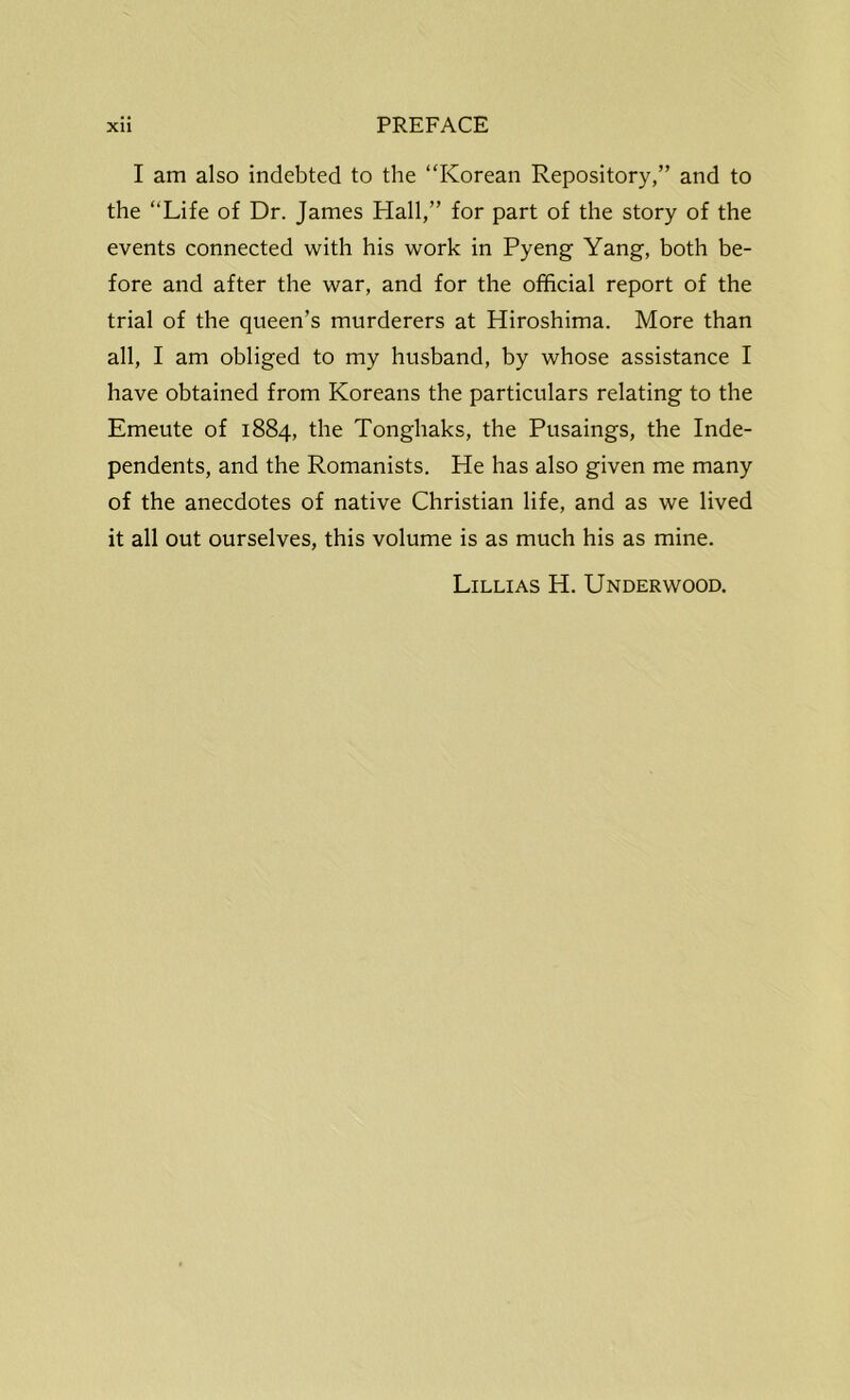 I am also indebted to the “Korean Repository,” and to the “Life of Dr. James Hall,” for part of the story of the events connected with his work in Pyeng Yang, both be- fore and after the war, and for the official report of the trial of the queen’s murderers at Hiroshima. More than all, I am obliged to my husband, by whose assistance I have obtained from Koreans the particulars relating to the Emeute of 1884, the Tonghaks, the Pusaings, the Inde- pendents, and the Romanists. He has also given me many of the anecdotes of native Christian life, and as we lived it all out ourselves, this volume is as much his as mine. Lillias H. Underwood.
