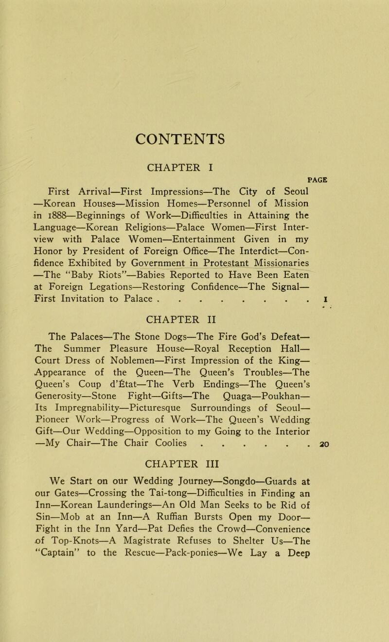 CONTENTS CHAPTER I PAGE First Arrival—First Impressions—The City of Seoul —Korean Houses—Mission Homes—Personnel of Mission in 1888—Beginnings of Work—Difficulties in Attaining the Language—Korean Religions—Palace Women—First Inter- viewf with Palace Women—Entertainment Given in my Honor by President of Foreign Office—The Interdict—Con- fidence Exhibited by Government in Protestant Missionaries —The “Baby Riots”—Babies Reported to Have Been Eaten at Foreign Legations—Restoring Confidence—The Signal— First Invitation to Palace I CHAPTER II The Palaces—The Stone Dogs—The Fire God’s Defeat— The Summer Pleasure House—Royal Reception Hall— Court Dress of Noblemen—First Impression of the King— Appearance of the Queen—The Queen’s Troubles—The Queen’s Coup d’fitat—The Verb Endings—The Queen’s Generosity—Stone Fight—Gifts—The Quaga—Poukhan— Its Impregnability—Picturesque Surroundings of Seoul— Pioneer Work—Progress of Work—The Queen’s Wedding Gift—Our Wedding—Opposition to my Going to the Interior —My Chair—The Chair Coolies 20 CHAPTER III We Start on our Wedding Journey—Songdo—Guards at our Gates—Crossing the Tai-tong—Difficulties in Finding an Inn—Korean Launderings—An Old Man Seeks to be Rid of Sin—Mob at an Inn—A Ruffian Bursts Open my Door— Fight in the Inn Yard—Pat Defies the Crowd—Convenience of Top-Knots—A Magistrate Refuses to Shelter Us—The “Captain” to the Rescue—Pack-ponies—We Lay a Deep