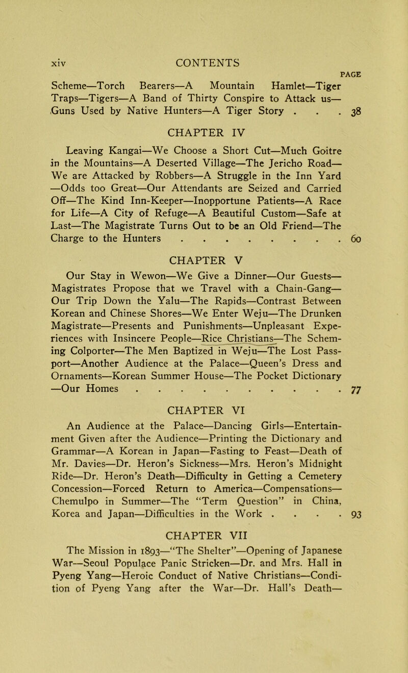 PAGE Scheme—Torch Bearers—A Mountain Hamlet—Tiger Traps—Tigers—A Band of Thirty Conspire to Attack us— .Guns Used by Native Hunters—A Tiger Story . . - 38 CHAPTER IV Leaving Kangai—We Choose a Short Cut—Much Goitre in the Mountains—A Deserted Village—The Jericho Road— We are Attacked by Robbers—A Struggle in the Inn Yard —Odds too Great—Our Attendants are Seized and Carried Off—The Kind Inn-Keeper—Inopportune Patients—A Race for Life—A City of Refuge—A Beautiful Custom—Safe at Last—The Magistrate Turns Out to be an Old Friend—The Charge to the Hunters 60 CHAPTER V Our Stay in Wewon—We Give a Dinner—Our Guests— Magistrates Propose that we Travel with a Chain-Gang— Our Trip Down the Yalu—The Rapids—Contrast Between Korean and Chinese Shores—We Enter Weju—The Drunken Magistrate—Presents and Punishments—Unpleasant Expe- riences with Insincere People—Rice Christians^The Schem- ing Colporter—The Men Baptized in Weju—The Lost Pass- port—Another Audience at the Palace—Queen’s Dress and Ornaments—Korean Summer House—The Pocket Dictionary —Our Homes 77 CHAPTER VI An Audience at the Palace—Dancing Girls—Entertain- ment Given after the Audience—Printing the Dictionary and Grammar—A Korean in Japan—Fasting to Feast—Death of Mr. Davies—Dr. Heron’s Sickness—Mrs. Heron’s Midnight Ride—Dr. Heron’s Death—Difficulty in Getting a Cemetery Concession—Forced Return to America—Compensations— Chemulpo in Summer—The “Term Question” in China, Korea and Japan—Difficulties in the Work . . . .93 CHAPTER VII The Mission in 1893—“The Shelter”—Opening of Japanese War—Seoul Populace Panic Stricken—Dr. and Mrs. Hall in Pyeng Yang—Heroic Conduct of Native Christians—Condi- tion of Pyeng Yang after the War—Dr. Hall’s Death—