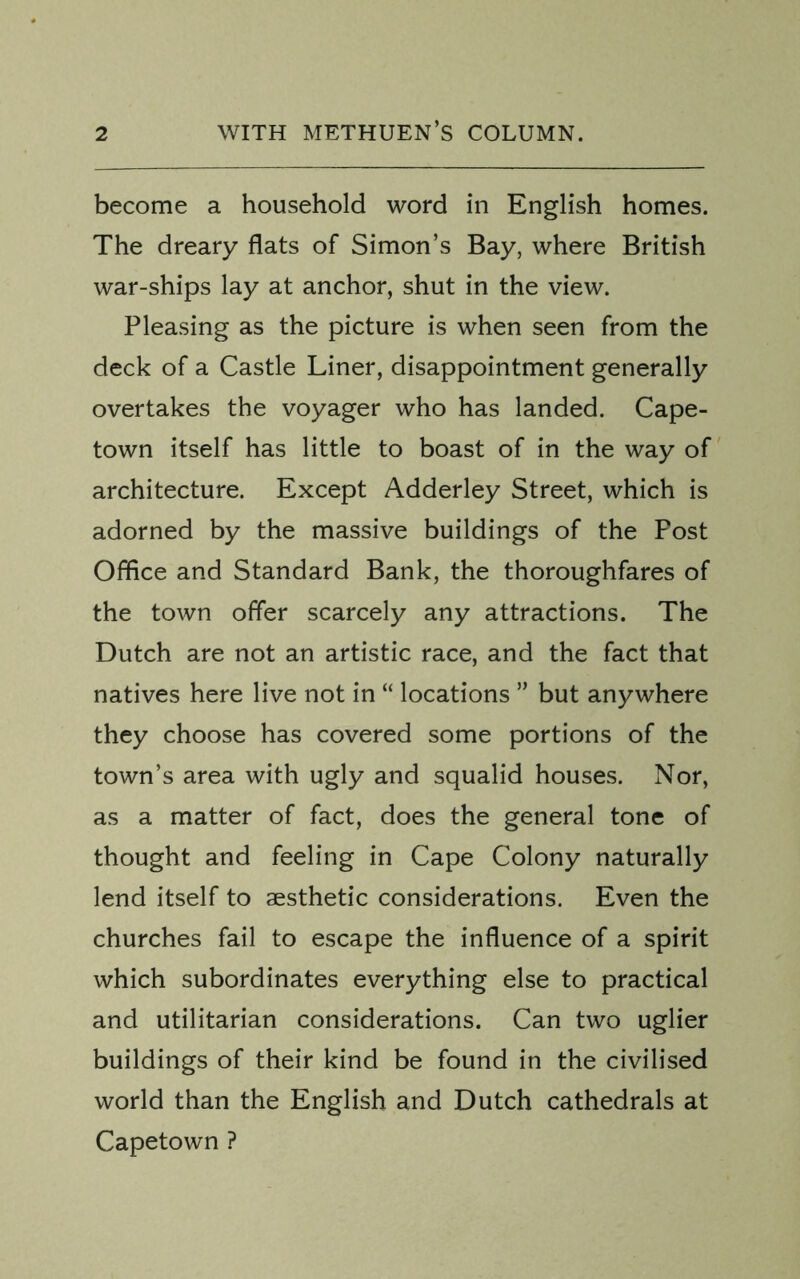 become a household word in English homes. The dreary flats of Simon’s Bay, where British war-ships lay at anchor, shut in the view. Pleasing as the picture is when seen from the deck of a Castle Liner, disappointment generally overtakes the voyager who has landed. Cape- town itself has little to boast of in the way of architecture. Except Adderley Street, which is adorned by the massive buildings of the Post Office and Standard Bank, the thoroughfares of the town offer scarcely any attractions. The Dutch are not an artistic race, and the fact that natives here live not in “ locations ” but anywhere they choose has covered some portions of the town’s area with ugly and squalid houses. Nor, as a matter of fact, does the general tone of thought and feeling in Cape Colony naturally lend itself to aesthetic considerations. Even the churches fail to escape the influence of a spirit which subordinates everything else to practical and utilitarian considerations. Can two uglier buildings of their kind be found in the civilised world than the English and Dutch cathedrals at Capetown ?