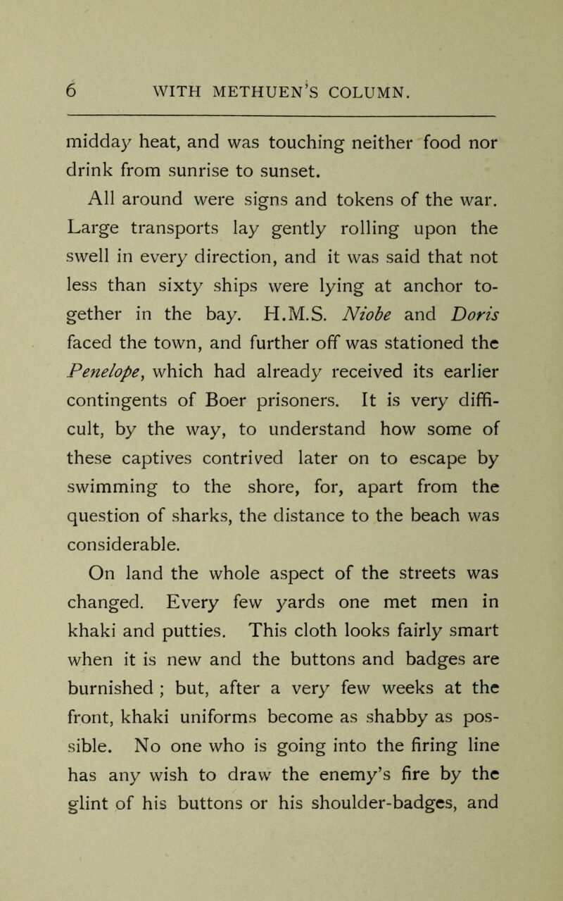 midday heat, and was touching neither food nor drink from sunrise to sunset. All around were signs and tokens of the war. Large transports lay gently rolling upon the swell in every direction, and it was said that not less than sixty ships were lying at anchor to- gether in the bay. H.M.S. Niobe and Doris faced the town, and further off was stationed the Penelope, which had already received its earlier contingents of Boer prisoners. It is very diffi- cult, by the way, to understand how some of these captives contrived later on to escape by swimming to the shore, for, apart from the question of sharks, the distance to the beach was considerable. On land the whole aspect of the streets was changed. Every few yards one met men in khaki and putties. This cloth looks fairly smart when it is new and the buttons and badges are burnished ; but, after a very few weeks at the front, khaki uniforms become as shabby as pos- sible. No one who is going into the firing line has any wish to draw the enemy’s fire by the glint of his buttons or his shoulder-badges, and