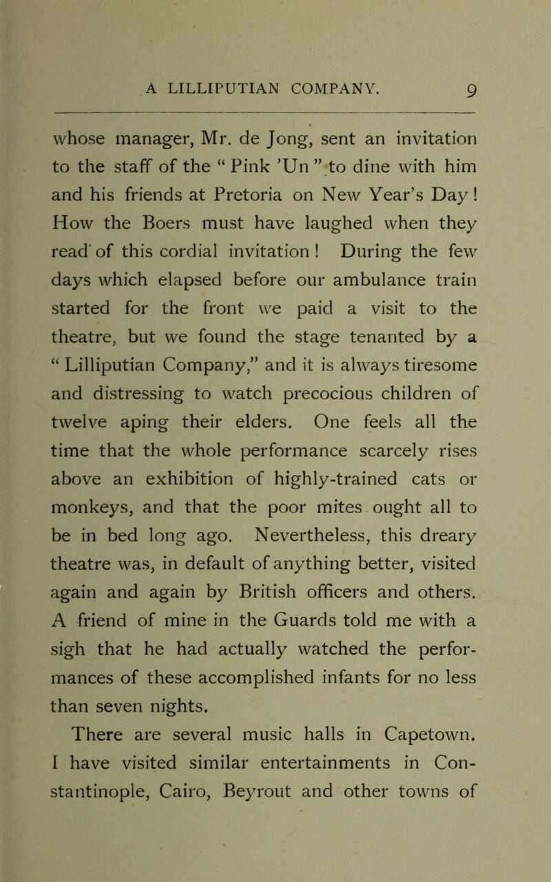 whose manager, Mr. de Jong, sent an invitation to the staff of the “ Pink ’Un ” to dine with him and his friends at Pretoria on New Year’s Day! How the Boers must have laughed when they read' of this cordial invitation ! During the few days which elapsed before our ambulance train started for the front we paid a visit to the theatre, but we found the stage tenanted by a “ Lilliputian Company,” and it is always tiresome and distressing to watch precocious children of twelve aping their elders. One feels all the time that the whole performance scarcely rises above an exhibition of highly-trained cats or monkeys, and that the poor mites. ought all to be in bed long ago. Nevertheless, this dreary theatre was, in default of anything better, visited again and again by British officers and others. A friend of mine in the Guards told me with a sigh that he had actually watched the perfor- mances of these accomplished infants for no less than seven nights. There are several music halls in Capetown. I have visited similar entertainments in Con- stantinople, Cairo, Beyrout and other towns of